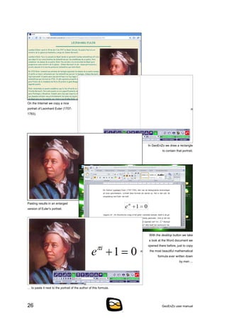 26 GeoEnZo user manual
On the Internet we copy a nice
portrait of Leonhard Euler (1707-
1783).
In GeoEnZo we draw a rectangle
to contain that portrait.
Pasting results in an enlarged
version of Euler’s portrait.
With the desktop button we take
a look at the Word document we
opened there before, just to copy
the most beautiful mathematical
formula ever written down
by men ...
… to paste it next to the portrait of the author of this formula.
 