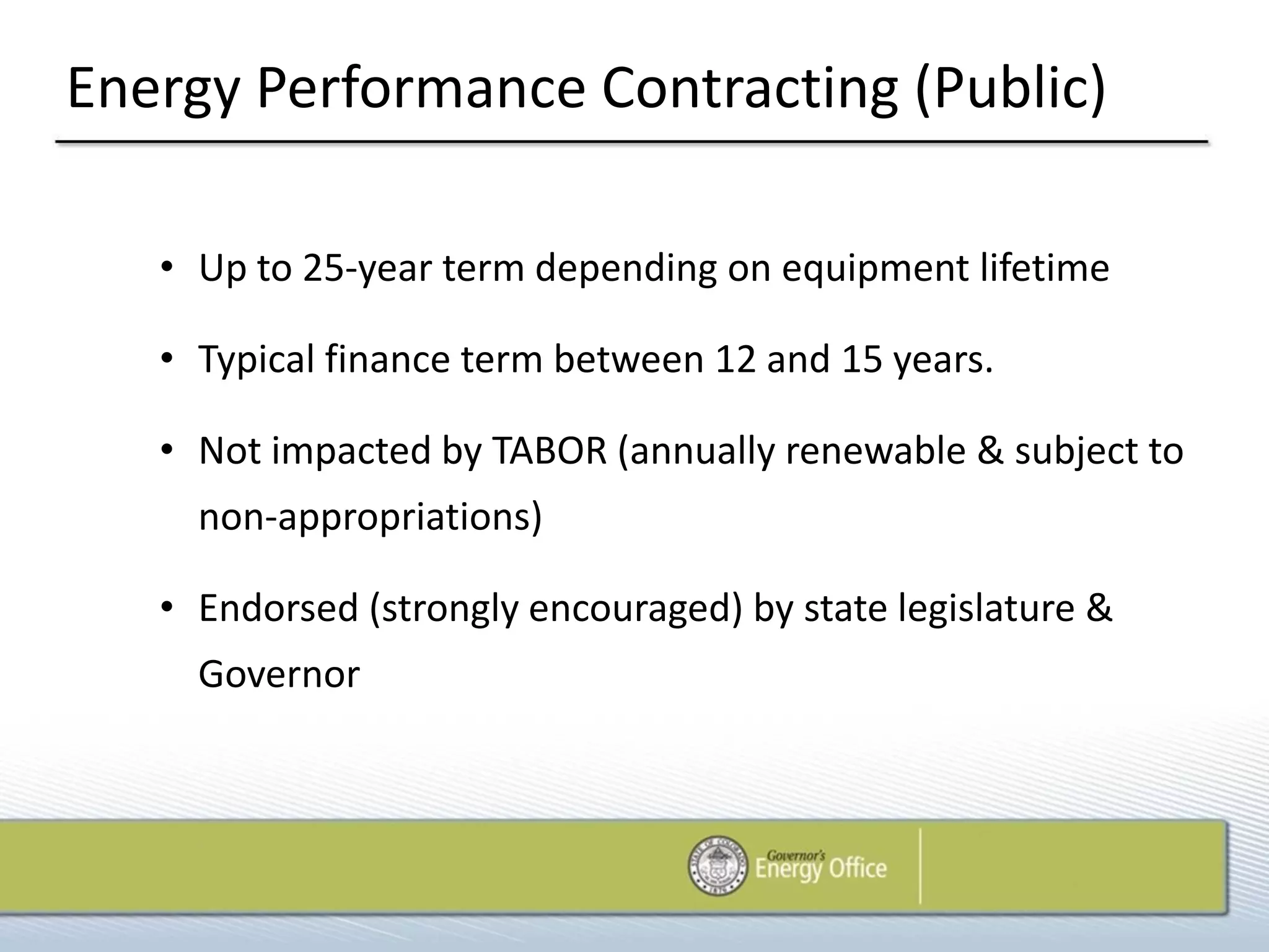 Energy Performance Contracting (Public)

   • Up to 25-year term depending on equipment lifetime

   • Typical finance term between 12 and 15 years.

   • Not impacted by TABOR (annually renewable & subject to
     non-appropriations)

   • Endorsed (strongly encouraged) by state legislature &
     Governor
 
