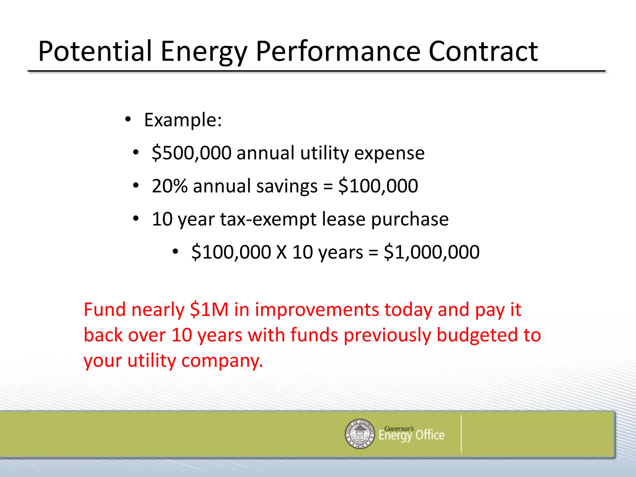 Potential Energy Performance Contract

       • Example:
        • $500,000 annual utility expense
        • 20% annual savings = $100,000
        • 10 year tax-exempt lease purchase
             • $100,000 X 10 years = $1,000,000

   Fund nearly $1M in improvements today and pay it
   back over 10 years with funds previously budgeted to
   your utility company.
 