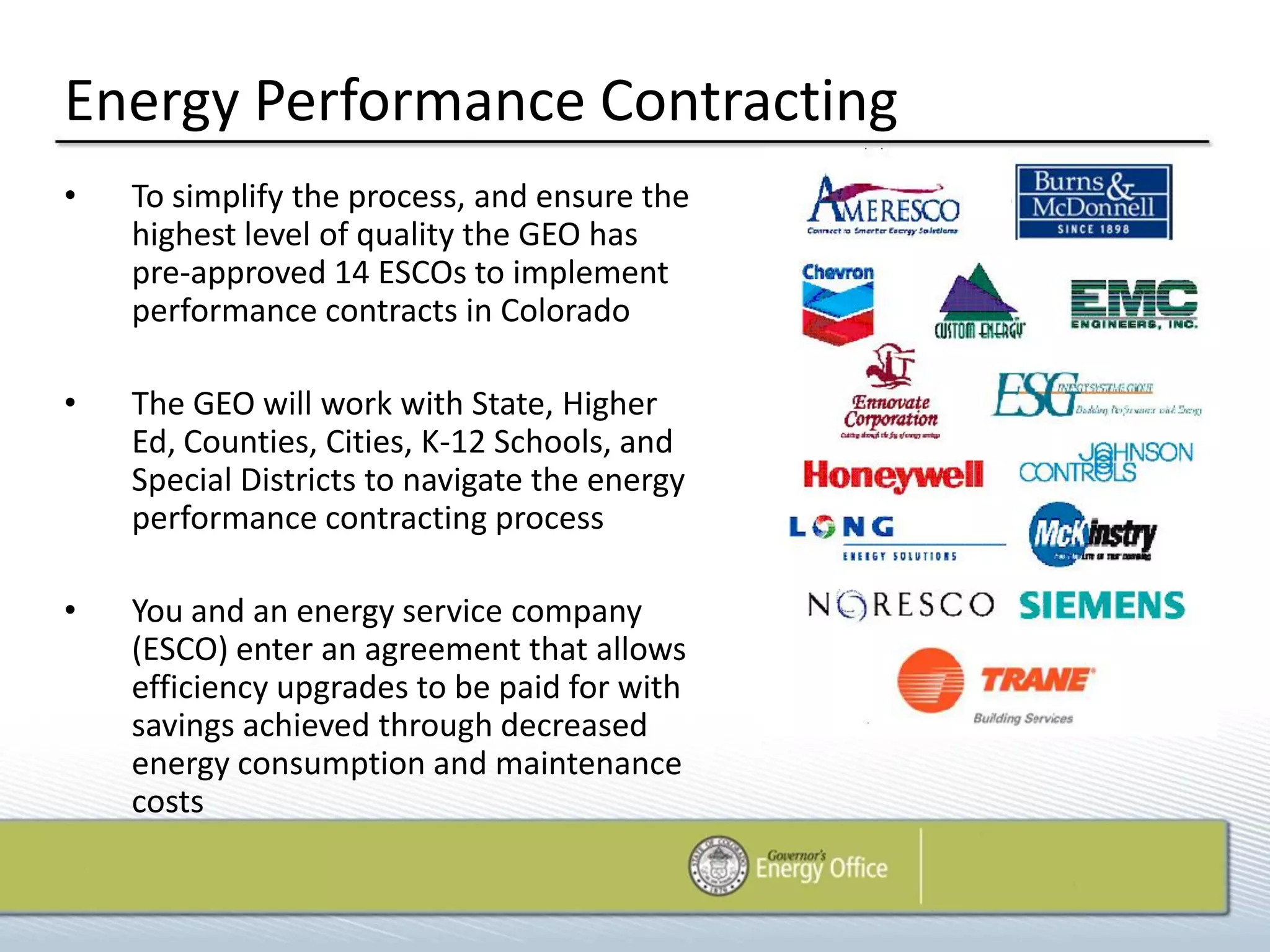 Energy Performance Contracting
•   To simplify the process, and ensure the
    highest level of quality the GEO has
    pre-approved 14 ESCOs to implement
    performance contracts in Colorado

•   The GEO will work with State, Higher
    Ed, Counties, Cities, K-12 Schools, and
    Special Districts to navigate the energy
    performance contracting process

•   You and an energy service company
    (ESCO) enter an agreement that allows
    efficiency upgrades to be paid for with
    savings achieved through decreased
    energy consumption and maintenance
    costs
 