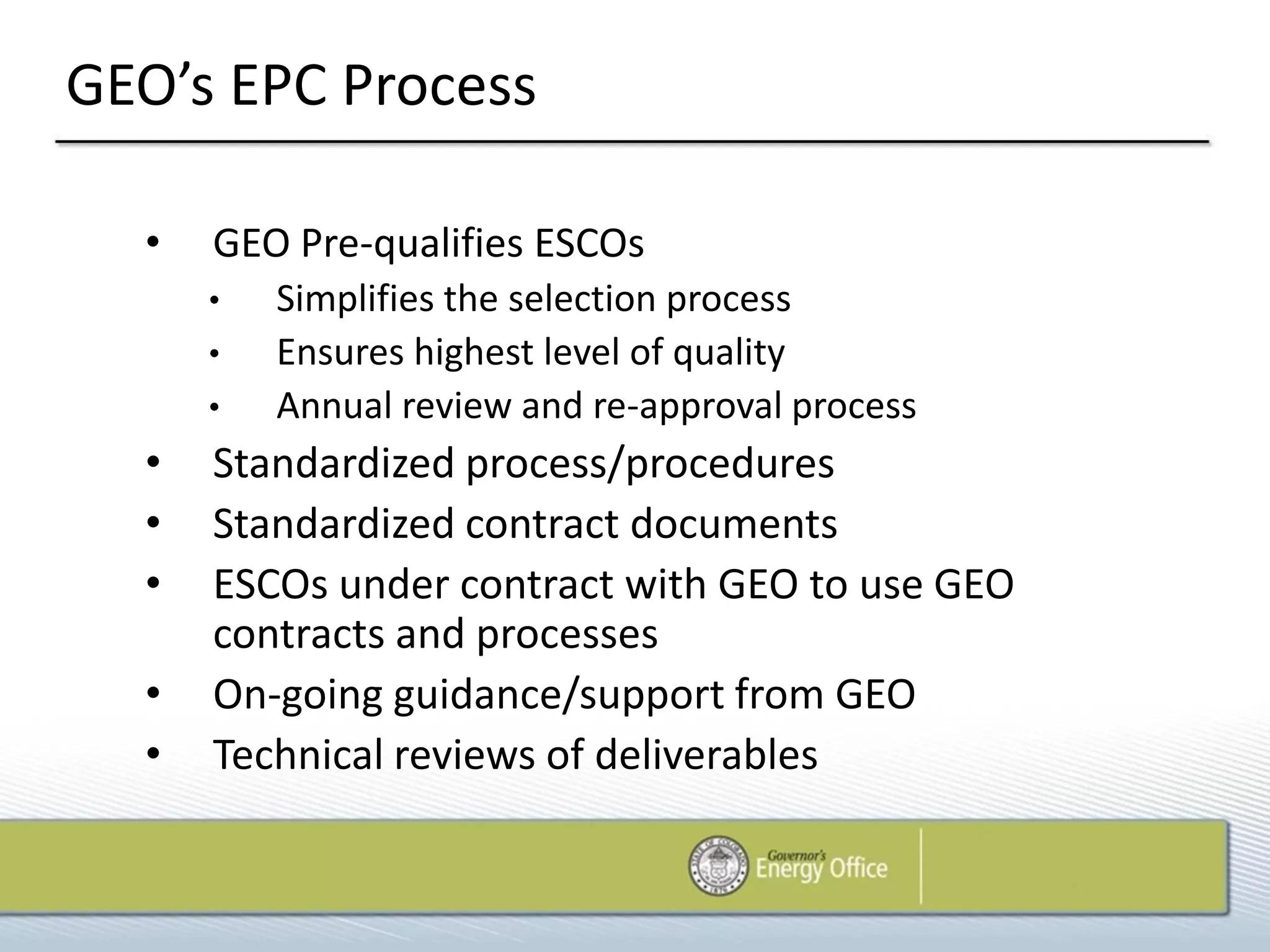 GEO’s EPC Process

  •   GEO Pre-qualifies ESCOs
      •   Simplifies the selection process
      •   Ensures highest level of quality
      •   Annual review and re-approval process
  •   Standardized process/procedures
  •   Standardized contract documents
  •   ESCOs under contract with GEO to use GEO
      contracts and processes
  •   On-going guidance/support from GEO
  •   Technical reviews of deliverables
 