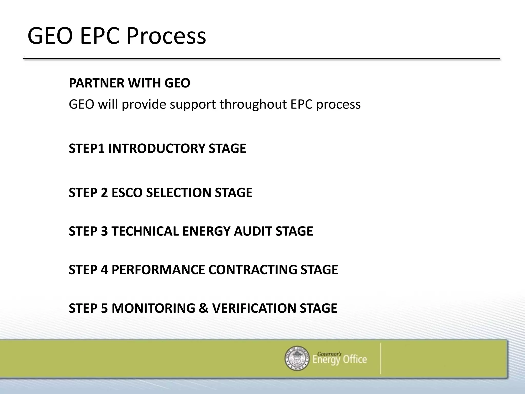GEO EPC Process
   PARTNER WITH GEO
   GEO will provide support throughout EPC process


   STEP1 INTRODUCTORY STAGE


   STEP 2 ESCO SELECTION STAGE

   STEP 3 TECHNICAL ENERGY AUDIT STAGE

   STEP 4 PERFORMANCE CONTRACTING STAGE

   STEP 5 MONITORING & VERIFICATION STAGE
 