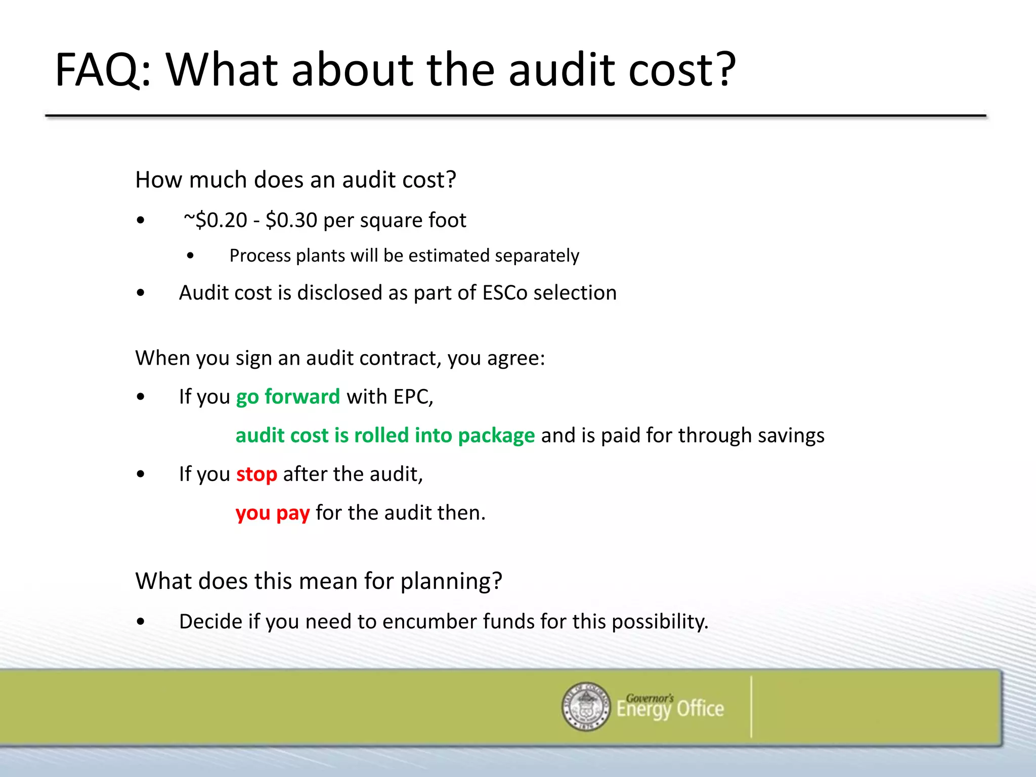 FAQ: What about the audit cost?
   How much does an audit cost?
   •    ~$0.20 - $0.30 per square foot
        •   Process plants will be estimated separately
   •   Audit cost is disclosed as part of ESCo selection

   When you sign an audit contract, you agree:
   •   If you go forward with EPC,
             audit cost is rolled into package and is paid for through savings
   •   If you stop after the audit,
             you pay for the audit then.


   What does this mean for planning?
   •   Decide if you need to encumber funds for this possibility.
 