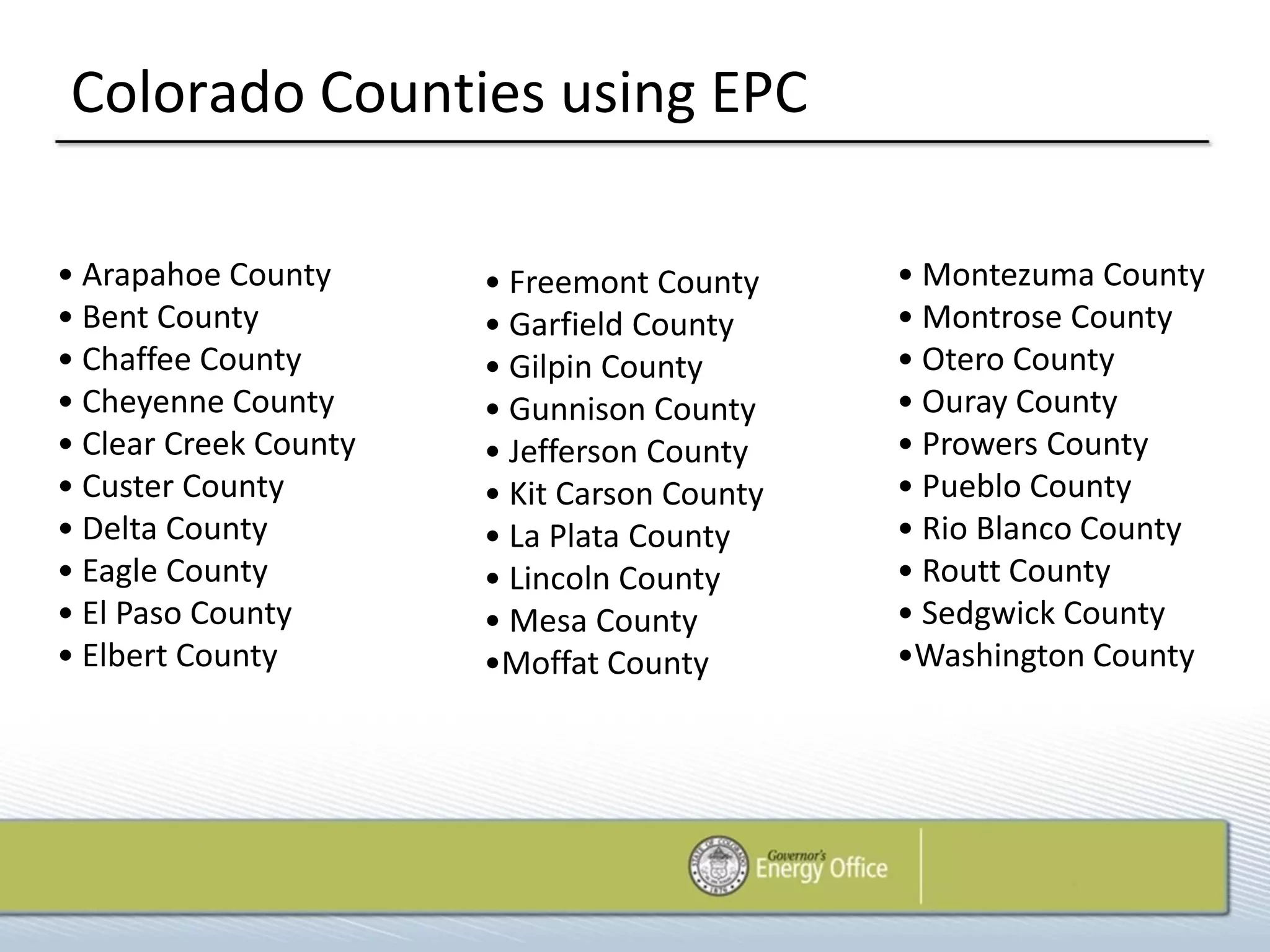 Colorado Counties using EPC

• Arapahoe County      • Freemont County     • Montezuma County
• Bent County          • Garfield County     • Montrose County
• Chaffee County       • Gilpin County       • Otero County
• Cheyenne County      • Gunnison County     • Ouray County
• Clear Creek County   • Jefferson County    • Prowers County
• Custer County        • Kit Carson County   • Pueblo County
• Delta County         • La Plata County     • Rio Blanco County
• Eagle County         • Lincoln County      • Routt County
• El Paso County       • Mesa County         • Sedgwick County
• Elbert County        •Moffat County        •Washington County
 
