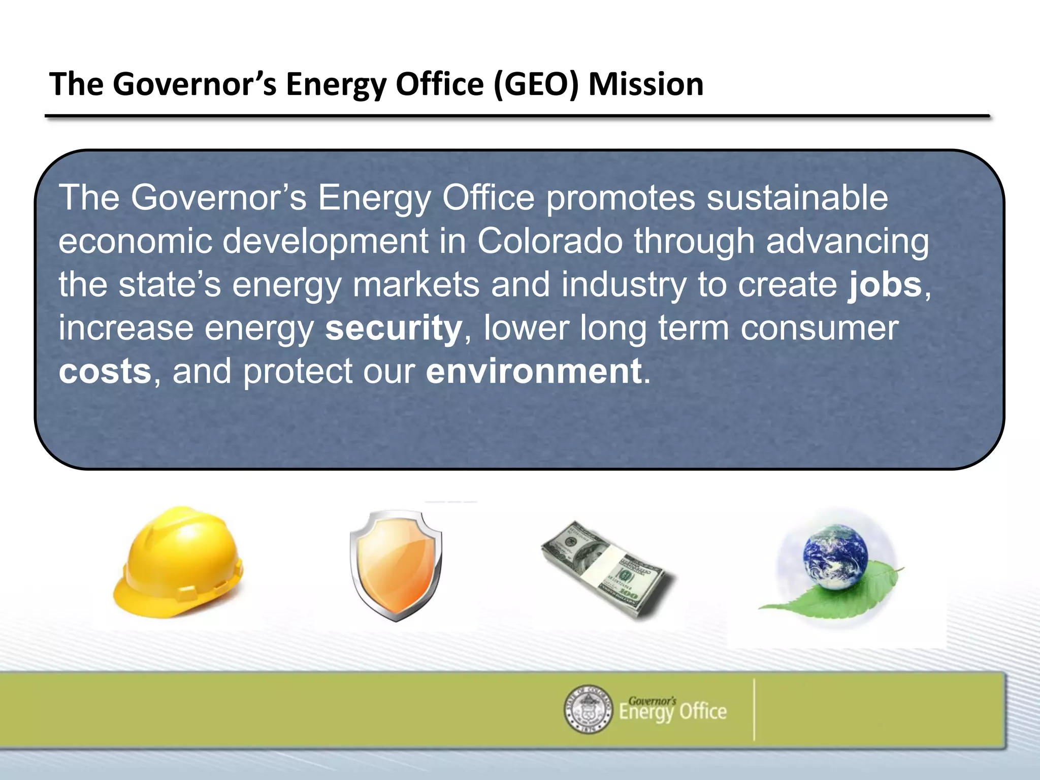The Governor’s Energy Office (GEO) Mission


The Governor’s Energy Office promotes sustainable
economic development in Colorado through advancing
the state’s energy markets and industry to create jobs,
increase energy security, lower long term consumer
costs, and protect our environment.
 