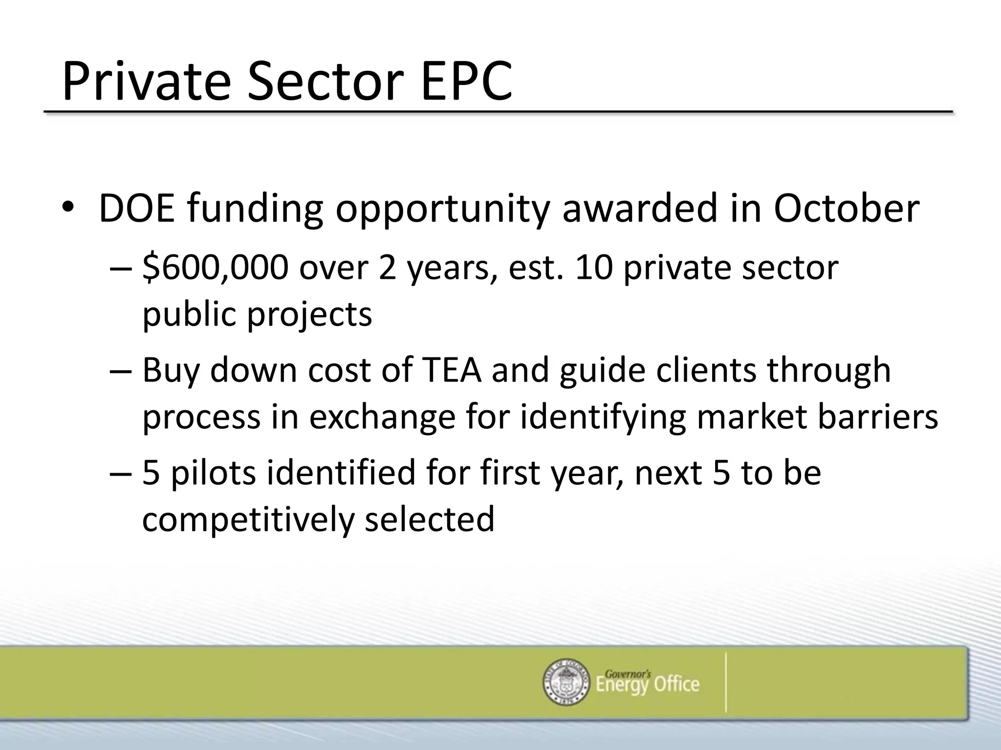 Private Sector EPC
• DOE funding opportunity awarded in October
  – $600,000 over 2 years, est. 10 private sector
    public projects
  – Buy down cost of TEA and guide clients through
    process in exchange for identifying market barriers
  – 5 pilots identified for first year, next 5 to be
    competitively selected
 