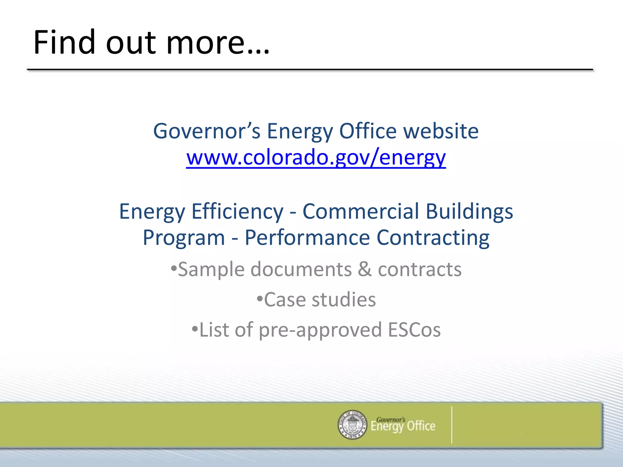 Find out more…

        Governor’s Energy Office website
          www.colorado.gov/energy

     Energy Efficiency - Commercial Buildings
       Program - Performance Contracting
          •Sample documents & contracts
                     •Case studies
            •List of pre-approved ESCos
 
