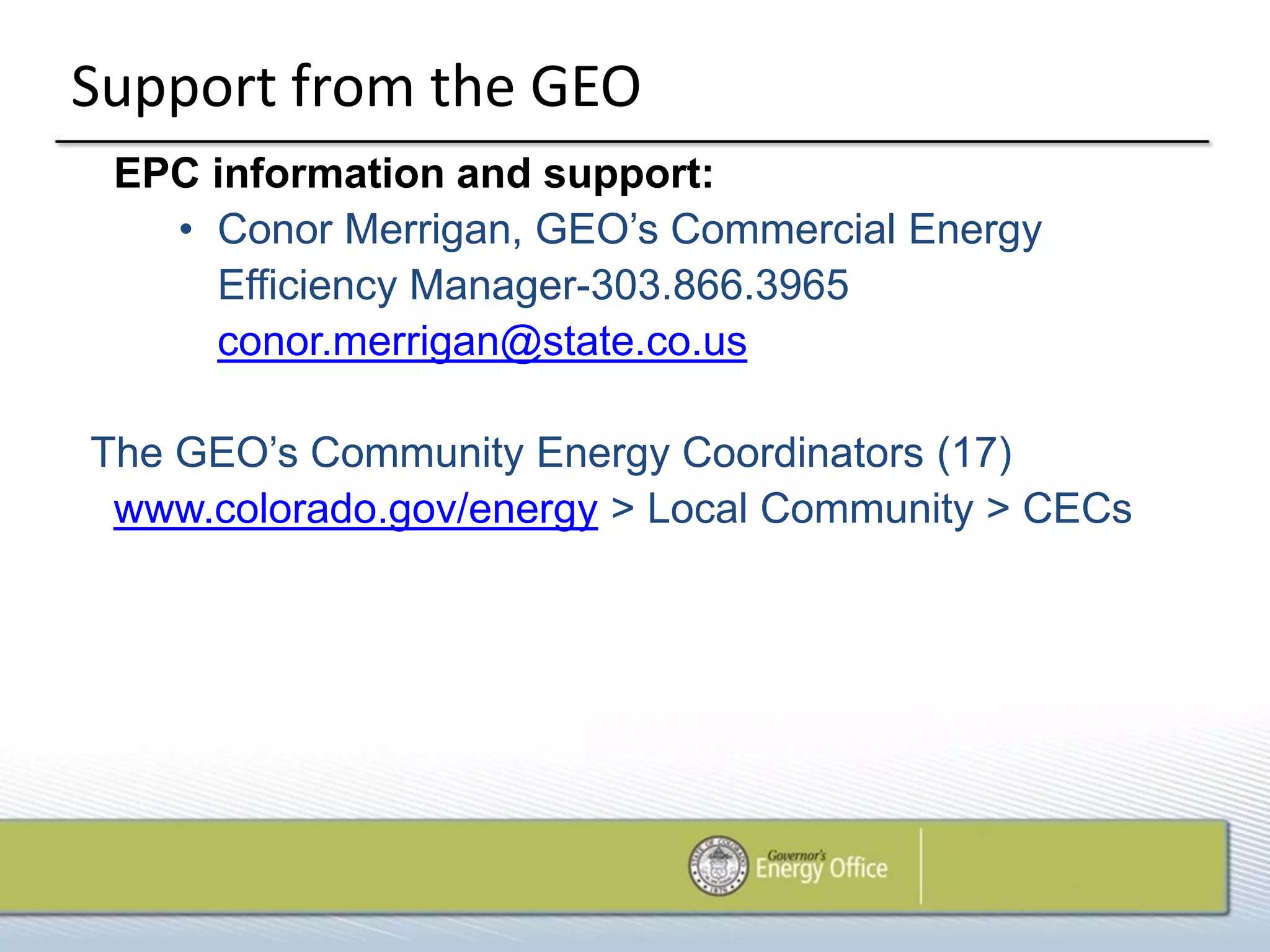Support from the GEO
 EPC information and support:
   • Conor Merrigan, GEO’s Commercial Energy
     Efficiency Manager-303.866.3965
     conor.merrigan@state.co.us

The GEO’s Community Energy Coordinators (17)
 www.colorado.gov/energy > Local Community > CECs
 