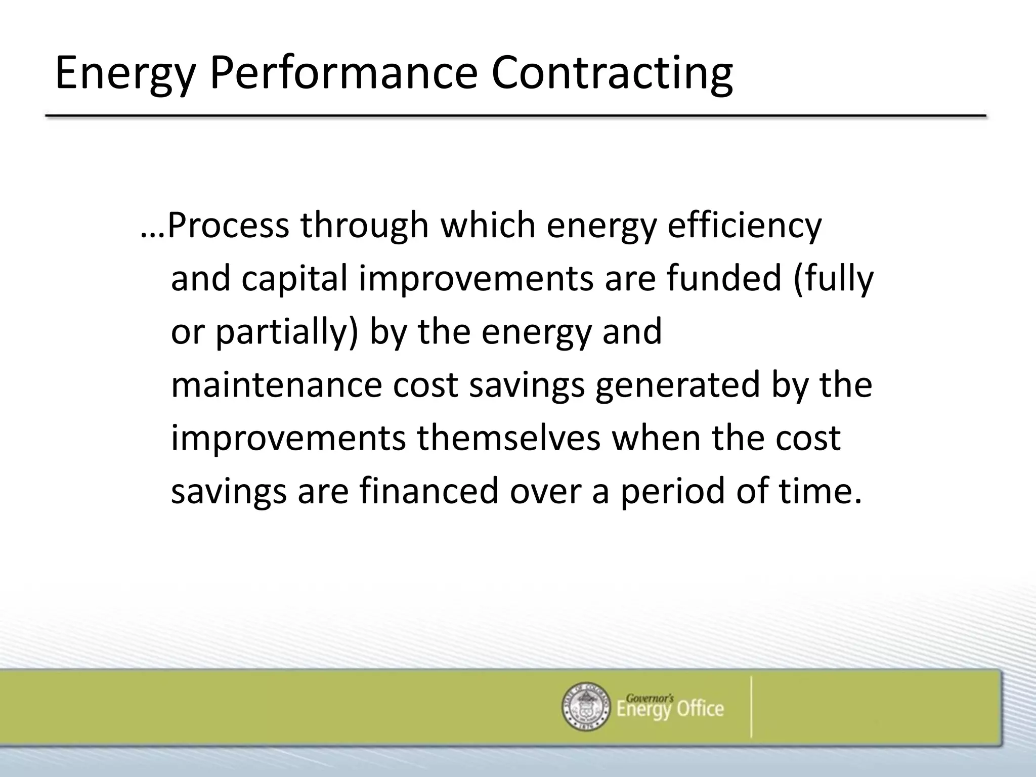 Energy Performance Contracting

   …Process through which energy efficiency
    and capital improvements are funded (fully
    or partially) by the energy and
    maintenance cost savings generated by the
    improvements themselves when the cost
    savings are financed over a period of time.
 