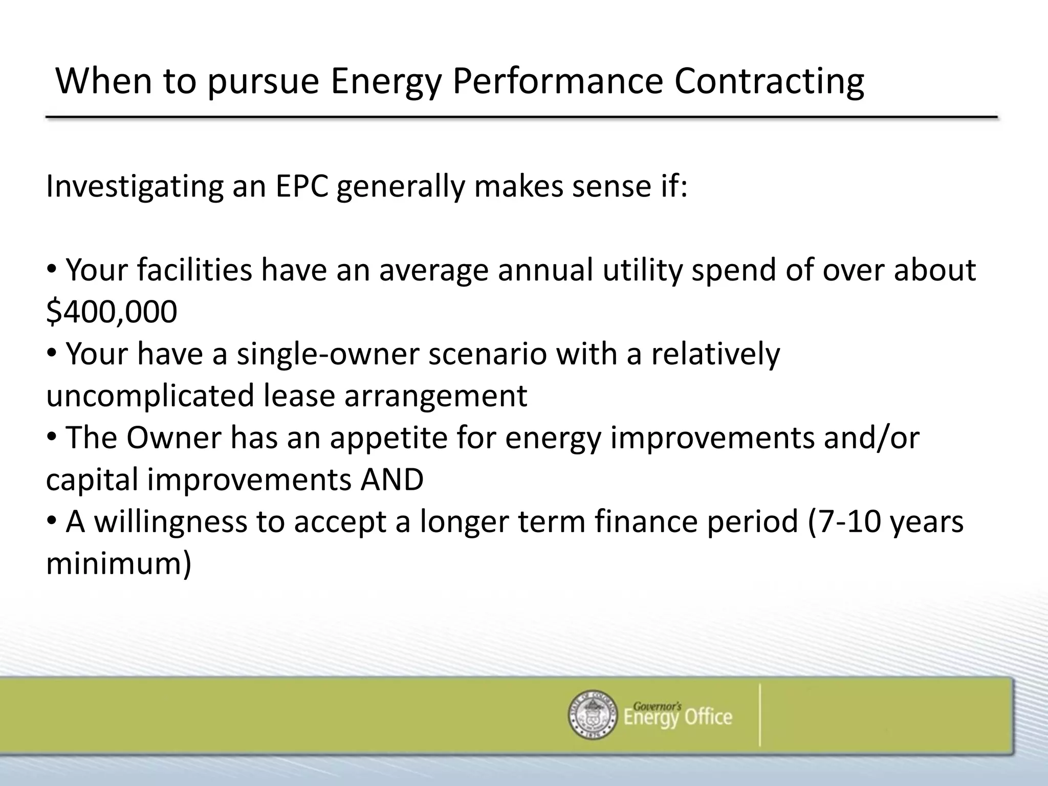 When to pursue Energy Performance Contracting

Investigating an EPC generally makes sense if:

• Your facilities have an average annual utility spend of over about
$400,000
• Your have a single-owner scenario with a relatively
uncomplicated lease arrangement
• The Owner has an appetite for energy improvements and/or
capital improvements AND
• A willingness to accept a longer term finance period (7-10 years
minimum)
 