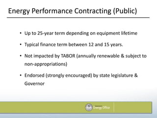 Energy Performance Contracting (Public)

   • Up to 25-year term depending on equipment lifetime

   • Typical finance term between 12 and 15 years.

   • Not impacted by TABOR (annually renewable & subject to
     non-appropriations)

   • Endorsed (strongly encouraged) by state legislature &
     Governor
 