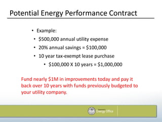 Potential Energy Performance Contract

       • Example:
        • $500,000 annual utility expense
        • 20% annual savings = $100,000
        • 10 year tax-exempt lease purchase
             • $100,000 X 10 years = $1,000,000

   Fund nearly $1M in improvements today and pay it
   back over 10 years with funds previously budgeted to
   your utility company.
 