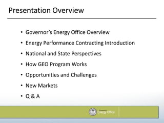 Presentation Overview

   • Governor’s Energy Office Overview
   • Energy Performance Contracting Introduction
   • National and State Perspectives
   • How GEO Program Works
   • Opportunities and Challenges
   • New Markets
   • Q&A
 