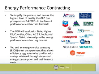 Energy Performance Contracting
•   To simplify the process, and ensure the
    highest level of quality the GEO has
    pre-approved 14 ESCOs to implement
    performance contracts in Colorado

•   The GEO will work with State, Higher
    Ed, Counties, Cities, K-12 Schools, and
    Special Districts to navigate the energy
    performance contracting process

•   You and an energy service company
    (ESCO) enter an agreement that allows
    efficiency upgrades to be paid for with
    savings achieved through decreased
    energy consumption and maintenance
    costs
 