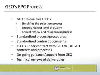 GEO’s EPC Process

  •   GEO Pre-qualifies ESCOs
      •   Simplifies the selection process
      •   Ensures highest level of quality
      •   Annual review and re-approval process
  •   Standardized process/procedures
  •   Standardized contract documents
  •   ESCOs under contract with GEO to use GEO
      contracts and processes
  •   On-going guidance/support from GEO
  •   Technical reviews of deliverables
 