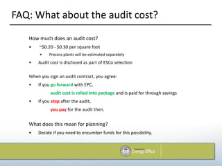 FAQ: What about the audit cost?
   How much does an audit cost?
   •    ~$0.20 - $0.30 per square foot
        •   Process plants will be estimated separately
   •   Audit cost is disclosed as part of ESCo selection

   When you sign an audit contract, you agree:
   •   If you go forward with EPC,
             audit cost is rolled into package and is paid for through savings
   •   If you stop after the audit,
             you pay for the audit then.


   What does this mean for planning?
   •   Decide if you need to encumber funds for this possibility.
 