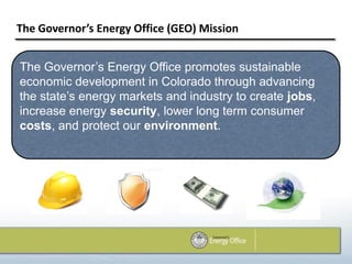 The Governor’s Energy Office (GEO) Mission


The Governor’s Energy Office promotes sustainable
economic development in Colorado through advancing
the state’s energy markets and industry to create jobs,
increase energy security, lower long term consumer
costs, and protect our environment.
 