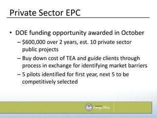 Private Sector EPC
• DOE funding opportunity awarded in October
  – $600,000 over 2 years, est. 10 private sector
    public projects
  – Buy down cost of TEA and guide clients through
    process in exchange for identifying market barriers
  – 5 pilots identified for first year, next 5 to be
    competitively selected
 