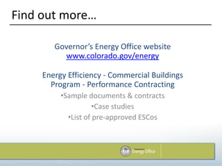 Find out more…

        Governor’s Energy Office website
          www.colorado.gov/energy

     Energy Efficiency - Commercial Buildings
       Program - Performance Contracting
          •Sample documents & contracts
                     •Case studies
            •List of pre-approved ESCos
 