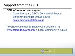 Support from the GEO
 EPC information and support:
   • Conor Merrigan, GEO’s Commercial Energy
     Efficiency Manager-303.866.3965
     conor.merrigan@state.co.us

The GEO’s Community Energy Coordinators (17)
 www.colorado.gov/energy > Local Community > CECs
 