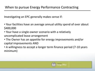 When to pursue Energy Performance Contracting

Investigating an EPC generally makes sense if:

• Your facilities have an average annual utility spend of over about
$400,000
• Your have a single-owner scenario with a relatively
uncomplicated lease arrangement
• The Owner has an appetite for energy improvements and/or
capital improvements AND
• A willingness to accept a longer term finance period (7-10 years
minimum)
 