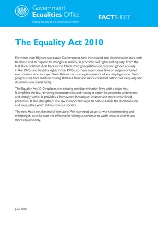 .




                                                                 FACTSHEET



The Equality Act 2010
For more than 40 years successive Governments have introduced anti-discrimination laws both
to create and to respond to changes in society, to promote civil rights and equality. From the
first Race Relations Acts back in the 1960s, through legislation on race and gender equality
in the 1970s and disability rights in the 1990s, to more recent new laws on religion or belief,
sexual orientation and age, Great Britain has a strong framework of equality legislation. Great
progress has been made in making Britain a fairer and more confident nation, but inequality and
discrimination persist today.
The Equality Act 2010 replaces the existing anti-discrimination laws with a single Act.
It simplifies the law, removing inconsistencies and making it easier for people to understand
and comply with it. It provides a framework for simpler, smarter and more streamlined
processes. It also strengthens the law in important ways to help us tackle the discrimination
and inequalities which still exist in our society.
The new Act is not the end of the story. We now need to set to work implementing and
enforcing it, to make sure it is effective in helping us continue to work towards a fairer and
more equal society.




June 2010
 