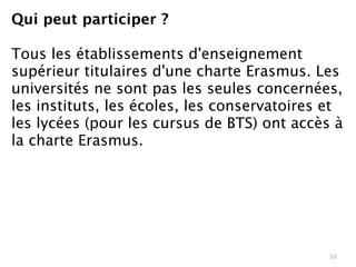 Qui peut participer ?

Tous les établissements d'enseignement
supérieur titulaires d'une charte Erasmus. Les
universités ne sont pas les seules concernées,
les instituts, les écoles, les conservatoires et
les lycées (pour les cursus de BTS) ont accès à
la charte Erasmus.




                                              10
 