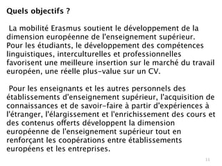 Quels objectifs ?

 La mobilité Erasmus soutient le développement de la
dimension européenne de l'enseignement supérieur.
Pour les étudiants, le développement des compétences
linguistiques, interculturelles et professionnelles
favorisent une meilleure insertion sur le marché du travail
européen, une réelle plus-value sur un CV.

 Pour les enseignants et les autres personnels des
établissements d'enseignement supérieur, l'acquisition de
connaissances et de savoir-faire à partir d'expériences à
l'étranger, l'élargissement et l'enrichissement des cours et
des contenus offerts développent la dimension
européenne de l'enseignement supérieur tout en
renforçant les coopérations entre établissements
européens et les entreprises. 
                                                         11
 