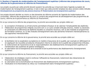 4. Soutien à l’agenda de modernisation de l’enseignement supérieur (réforme des programmes de cours,
réforme de la gouvernance et réforme du financement)

Les projets couverts par cette priorité doivent soutenir les activités qui s’inscrivent dans l’agenda européen de
modernisation de l’enseignement supérieur. Il est à noter que cette priorité remplace les deux anciens volets intitulés
Développement du programme des actions Erasmus et Modernisation de l’enseignement supérieur.

Les projets doivent aborder au moins un des domaines de réforme suivants de l’agenda de modernisation des
universités: réforme des programmes de cours (y compris des programmes de développement des programmes de
cours), réforme de la gouvernance ou réforme du financement.

En ce qui concerne la réforme des programmes, la priorité sera accordée aux projets ciblés sur:

 •    la conception d’initiatives ou d’instruments permettant d’évaluer et de valoriser l’employabilité des diplômés;
 •    l’élaboration de programmes intégrés couvrant soit 1) un cycle complet d’études (licence, master ou doctorat)
      et conduisant à la délivrance de diplômes doubles ou conjoints reconnus; soit 2) des modules et programmes
      de formation continue; ou 3) des modules d’enseignement dans des domaines fortement interdisciplinaires ou
      des approches intersectorielles.

En ce qui concerne la réforme de la gouvernance, la priorité sera accordée aux projets ciblés sur:

 •    la facilitation de la coopération européenne en matière d’assurance de la qualité, par exemple en définissant et
      en appliquant de nouvelles procédures d’évaluation interne et externe de la qualité des programmes d’études;
 •    le renforcement de l’autonomie et de la responsabilisation des établissements d’enseignement supérieurs et
      l’amélioration des systèmes de gestion stratégique;
 •    la valorisation de la transparence de la diversité et de la performance des établissements d’enseignement
      supérieur.

En ce qui concerne la réforme du financement, la priorité sera accordée aux projets ciblés sur:

 •    l’élaboration de stratégies visant à renforcer l’efficacité du financement, notamment des mécanismes de
      financement orientés résultats;
 •    la valorisation de la diversification du financement des établissements d’enseignement supérieur;
 •    l’évaluation et la favorisation du retour sur investissement dans l’enseignement supérieur.
                                                                                                            16
 