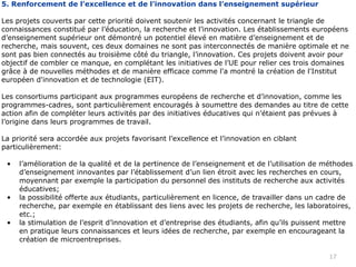 5. Renforcement de l’excellence et de l’innovation dans l’enseignement supérieur

Les projets couverts par cette priorité doivent soutenir les activités concernant le triangle de
connaissances constitué par l’éducation, la recherche et l’innovation. Les établissements européens
d’enseignement supérieur ont démontré un potentiel élevé en matière d’enseignement et de
recherche, mais souvent, ces deux domaines ne sont pas interconnectés de manière optimale et ne
sont pas bien connectés au troisième côté du triangle, l’innovation. Ces projets doivent avoir pour
objectif de combler ce manque, en complétant les initiatives de l’UE pour relier ces trois domaines
grâce à de nouvelles méthodes et de manière efficace comme l'a montré la création de l'Institut
européen d'innovation et de technologie (EIT).

Les consortiums participant aux programmes européens de recherche et d’innovation, comme les
programmes-cadres, sont particulièrement encouragés à soumettre des demandes au titre de cette
action afin de compléter leurs activités par des initiatives éducatives qui n’étaient pas prévues à
l’origine dans leurs programmes de travail.

La priorité sera accordée aux projets favorisant l’excellence et l’innovation en ciblant
particulièrement:

 •   l’amélioration de la qualité et de la pertinence de l’enseignement et de l’utilisation de méthodes
     d’enseignement innovantes par l’établissement d’un lien étroit avec les recherches en cours,
     moyennant par exemple la participation du personnel des instituts de recherche aux activités
     éducatives;
 •   la possibilité offerte aux étudiants, particulièrement en licence, de travailler dans un cadre de
     recherche, par exemple en établissant des liens avec les projets de recherche, les laboratoires,
     etc.;
 •   la stimulation de l’esprit d’innovation et d’entreprise des étudiants, afin qu’ils puissent mettre
     en pratique leurs connaissances et leurs idées de recherche, par exemple en encourageant la
     création de microentreprises.

                                                                                                17
 
