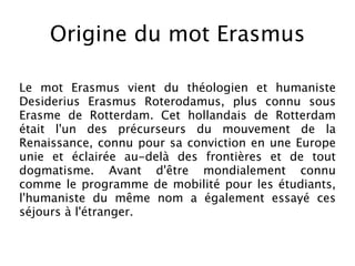 Origine du mot Erasmus

Le mot Erasmus vient du théologien et humaniste
Desiderius Erasmus Roterodamus, plus connu sous
Erasme de Rotterdam. Cet hollandais de Rotterdam
était l'un des précurseurs du mouvement de la
Renaissance, connu pour sa conviction en une Europe
unie et éclairée au-delà des frontières et de tout
dogmatisme. Avant d'être mondialement connu
comme le programme de mobilité pour les étudiants,
l'humaniste du même nom a également essayé ces
séjours à l'étranger.
 