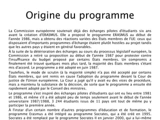 Origine du programme
La Commission européenne soutenait déjà des échanges pilotes d'étudiants six ans
avant la création d'ERASMUS. Elle a proposé le programme ERASMUS au début de
l'année 1986, mais a obtenu des réactions variées des États membres de l'UE: ceux qui
disposaient d'importants programmes d'échange étaient plutôt hostiles au projet tandis
que les autres pays y étaient en général favorables.
À la suite de la détérioration des échanges au cours du processus législatif européen, la
Commission a retiré sa proposition au début de l'année 1987 pour protester contre
l'insuffisance du budget proposé par certains États membres. Un compromis a
ﬁnalement été trouvé quelques mois plus tard, la majorité des États membres s'étant
mis d'accord. Le programme a été adopté en juin 1987.
Toutefois, le mode de scrutin (à la majorité simple) n'a pas été accepté par certains
États membres, qui ont remis en cause l'adoption du programme devant la Cour de
justice de l'Union européenne. La Cour a jugé qu'il y avait eu des vices de procédure,
mais a maintenu la substance de la décision, de sorte que le programme a ensuite été
rapidement adopté par le Conseil des ministres.
Le programme s'est inspiré des échanges pilotes d'étudiants qui ont eu lieu entre 1981
et 1986, et même s'il a été adopté peu de temps seulement avant le début de l'année
universitaire 1987/1988, 3 244 étudiants issus de 11 pays ont tout de même pu y
participer la première année.
À l'instar d'un certain nombre d'autres programmes d'éducation et de formation, le
programme Erasmus a été intégré au programme Socrates, qui a été créé en 1995.
Socrates a été remplacé par le programme Socrates II en janvier 2000, qui a lui-même
 