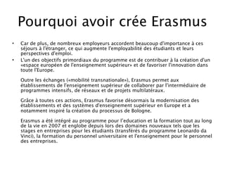Pourquoi avoir crée Erasmus
•   Car de plus, de nombreux employeurs accordent beaucoup d'importance à ces
    séjours à l'étranger, ce qui augmente l'employabilité des étudiants et leurs
    perspectives d'emploi.
•   L'un des objectifs primordiaux du programme est de contribuer à la création d'un
    «espace européen de l'enseignement supérieur» et de favoriser l'innovation dans
    toute l'Europe.

    Outre les échanges («mobilité transnationale»), Erasmus permet aux
    établissements de l'enseignement supérieur de collaborer par l'intermédiaire de
    programmes intensifs, de réseaux et de projets multilatéraux.

    Grâce à toutes ces actions, Erasmus favorise désormais la modernisation des
    établissements et des systèmes d'enseignement supérieur en Europe et a
    notamment inspiré la création du processus de Bologne.

    Erasmus a été intégré au programme pour l’education et la formation tout au long
    de la vie en 2007 et englobe depuis lors des domaines nouveaux tels que les
    stages en entreprises pour les étudiants (transférés du programme Leonardo da
    Vinci), la formation du personnel universitaire et l'enseignement pour le personnel
    des entreprises.
 