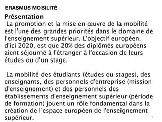 ERASMUS MOBILITÉ
Présentation
 La promotion et la mise en œuvre de la mobilité
est l'une des grandes priorités dans le domaine de
l'enseignement supérieur. L'objectif européen,
d'ici 2020, est que 20% des diplômés européens
aient séjourné à l'étranger à l'occasion de leurs
études ou d'un stage.

 La mobilité des étudiants (études ou stages), des
enseignants, des personnels d'entreprise (mission
d'enseignement) et des personnels des
établissements d'enseignement supérieur (période
de formation) jouent un rôle fondamental dans la
création de l'espace européen de l'enseignement
supérieur.                                         9
 
