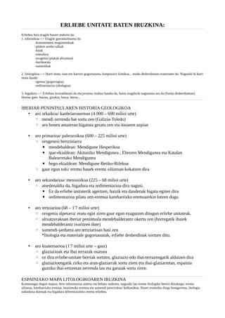 ERLIEBE UNITATE BATEN IRUZKINA:
Erliebea hiru eragile hauen ondorio da:
1. tektonikoa --> Eragile garrantzitsuena da
-kontinenteen mugimenduak
-plaken arteko talkak
-faiak
-tolesdura
-orogenia (plakak altxatzea)
-lurrikorala
-sumendiak
2. litologikoa --> Harri mota, izan ere harrien gogortasuna, konposizio kimikoa... modu desberdinean erantzuten du. Nagusiki bi harri
mota daude:
-igneoa (gogorragoa)
-sedimentarioa (ahulagoa)
3. higadura --> Erliebea itxuraldatzen du eta prozesu multzo handia da, baina eragilerik nagusiena ura da (forma desberdinetan).
Hortaz gain: haizea, gizakia, hotza, beroa...
IBERIAR PENINTSULAREN HISTORIA GEOLOGIKOA
• aro arkaikoa/ kanbriarraurrean (4 000 – 600 milioi urte)
◦ mendi zerrenda bat sortu zen (Galizia-Toledo)
◦ aro honen amaieran higatuta geratu zen eta itsoaren azpian
• aro primarioa/ paleozoikoa (600 – 225 milioi urte)
◦ orogenesi hertziniarra
▪ mendebaldean: Mendigune Hesperikoa
▪ ipar-ekialdean: Akitaniko Mendigunea , Ebroren Mendigunea eta Katalan
Balearretako Mendigunea
▪ hego-ekialdean: Mendigune Betiko-Rifekoa
◦ gaur egun toki/ eremu hauek eremu silizeoan kokatzen dira
• aro sekundarioa/ mesozoikoa (225 – 68 milioi urte)
◦ atsedenaldia da, higadura eta sedimentazioa dira nagusi.
▪ Ez da erliebe unitaterik agertzen, baizik eta daudenak higatu egiten dira
▪ sedimentazioa pilatu zen eremua kareharrizko eremuarekin lotzen dugu
• aro tertziarioa (68 – 1'7 milioi urte)
◦ orogenia alpetarra: eratu egin ziren gaur egun ezagutzen ditugun erliebe unitateak.
◦ altxatzerakoan iberiar penintsula mendebalderantz okertu zen (horregatik ibaiek
mendebalderantz ixuritzen dute)
◦ sumendi-jarduera aro tertziarioan hasi zen
*litologia eta materiale gogortasunak, erliebe desberdinak sortzen ditu.
• aro kuaternarioa (1'7 milioi urte – gaur)
◦ glaziazioak eta ibai terrazak osatzea
◦ ez dira erliebe-unitate berriak sortzen, glaziazio edo ibai-terrazengatik aldatzen dira
◦ glaziazioengatik zirku eta aran-glaziarrak sortu ziren eta ibai-glaziarretan, espainia
guztiko ibai-ertzeetan zerrenda lau eta garaiak sortu ziren.
ESPAINIAKO MAPA LITOLOGIKOAREN IRUZKINA
Komentagai dugun mapan, bere informazioa aztertu eta behatu ondoren, nagusiki lau eremu litologiko bereiz ditzakegu: eremu
silizeoa, kareharrizko eremua, buztinezko eremua eta sumendi jatorrizkoa/ bolkanikoa. Hauei erantsiko diegu bostgarrena, litologia
nahasketa dutenak eta higadura diferentzialeko eremu erliebea.
 