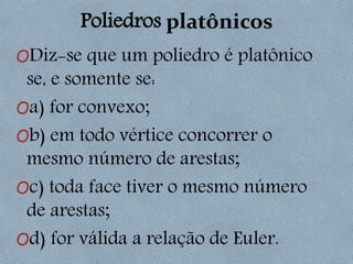 Poliedros platônicos
ODiz-se que um poliedro é platônico
se, e somente se:
Oa) for convexo;
Ob) em todo vértice concorrer o
mesmo número de arestas;
Oc) toda face tiver o mesmo número
de arestas;
Od) for válida a relação de Euler.
 