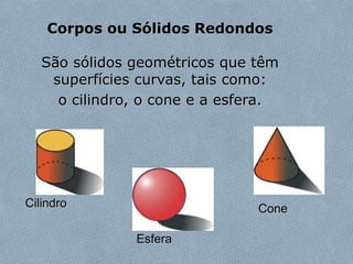 Corpos ou Sólidos Redondos
São sólidos geométricos que têm
superfícies curvas, tais como:
o cilindro, o cone e a esfera.
Cilindro
Esfera
Cone
 