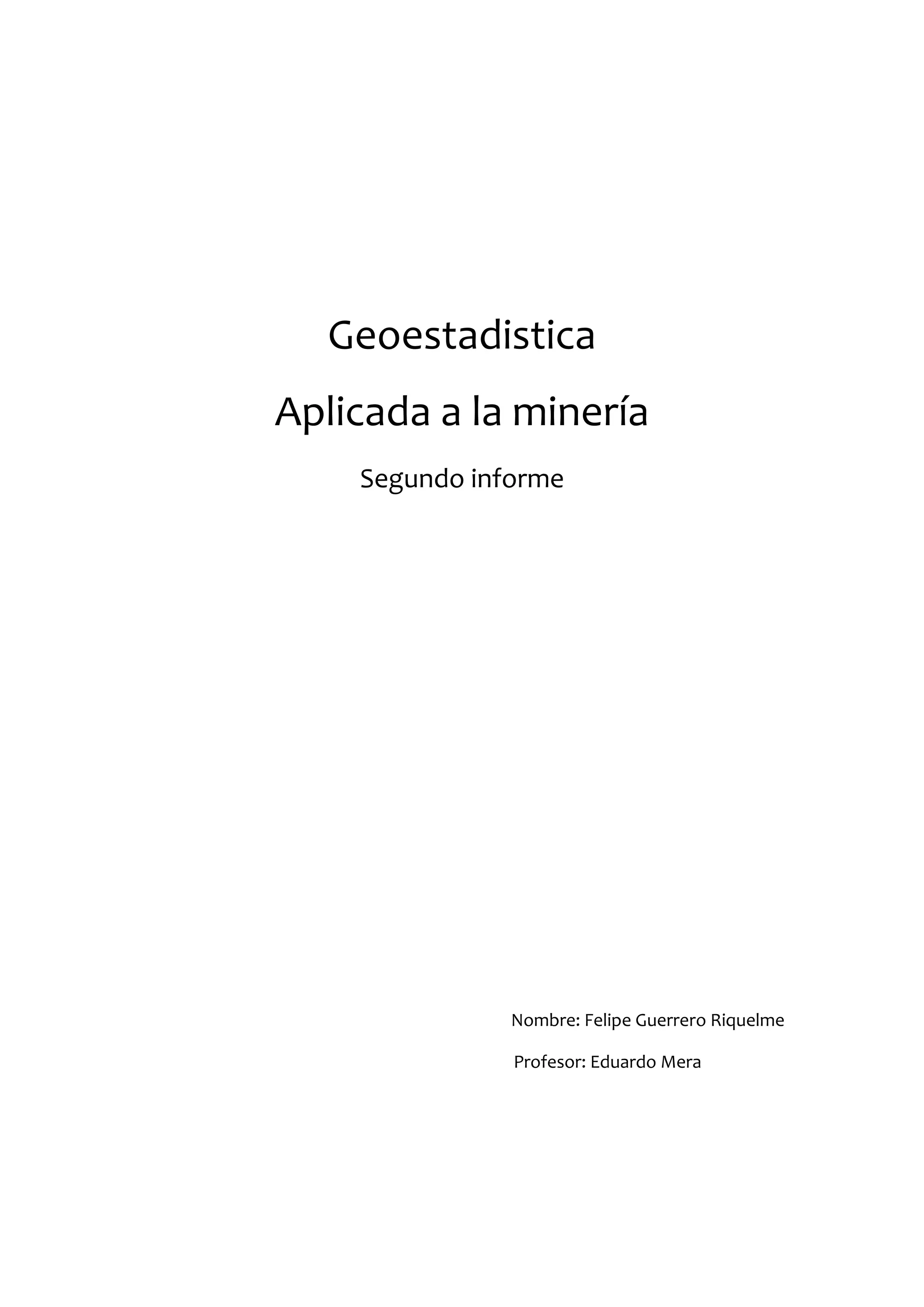 Geoestadistica
Aplicada a la minería
    Segundo informe




               Nombre: Felipe Guerrero Riquelme

               Profesor: Eduardo Mera
 