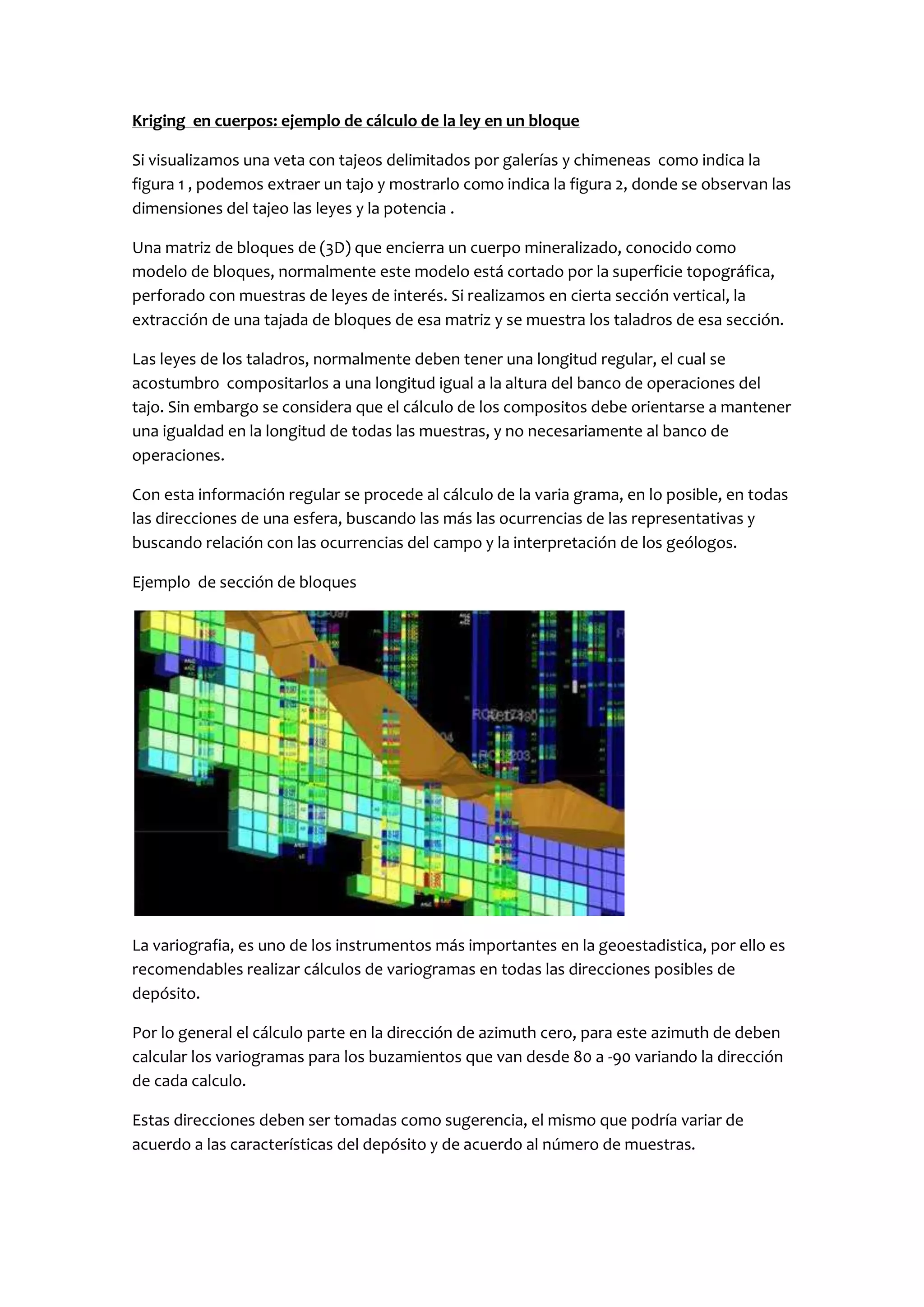 Kriging en cuerpos: ejemplo de cálculo de la ley en un bloque

Si visualizamos una veta con tajeos delimitados por galerías y chimeneas como indica la
figura 1 , podemos extraer un tajo y mostrarlo como indica la figura 2, donde se observan las
dimensiones del tajeo las leyes y la potencia .

Una matriz de bloques de (3D) que encierra un cuerpo mineralizado, conocido como
modelo de bloques, normalmente este modelo está cortado por la superficie topográfica,
perforado con muestras de leyes de interés. Si realizamos en cierta sección vertical, la
extracción de una tajada de bloques de esa matriz y se muestra los taladros de esa sección.

Las leyes de los taladros, normalmente deben tener una longitud regular, el cual se
acostumbro compositarlos a una longitud igual a la altura del banco de operaciones del
tajo. Sin embargo se considera que el cálculo de los compositos debe orientarse a mantener
una igualdad en la longitud de todas las muestras, y no necesariamente al banco de
operaciones.

Con esta información regular se procede al cálculo de la varia grama, en lo posible, en todas
las direcciones de una esfera, buscando las más las ocurrencias de las representativas y
buscando relación con las ocurrencias del campo y la interpretación de los geólogos.

Ejemplo de sección de bloques




La variografia, es uno de los instrumentos más importantes en la geoestadistica, por ello es
recomendables realizar cálculos de variogramas en todas las direcciones posibles de
depósito.

Por lo general el cálculo parte en la dirección de azimuth cero, para este azimuth de deben
calcular los variogramas para los buzamientos que van desde 80 a -90 variando la dirección
de cada calculo.

Estas direcciones deben ser tomadas como sugerencia, el mismo que podría variar de
acuerdo a las características del depósito y de acuerdo al número de muestras.
 