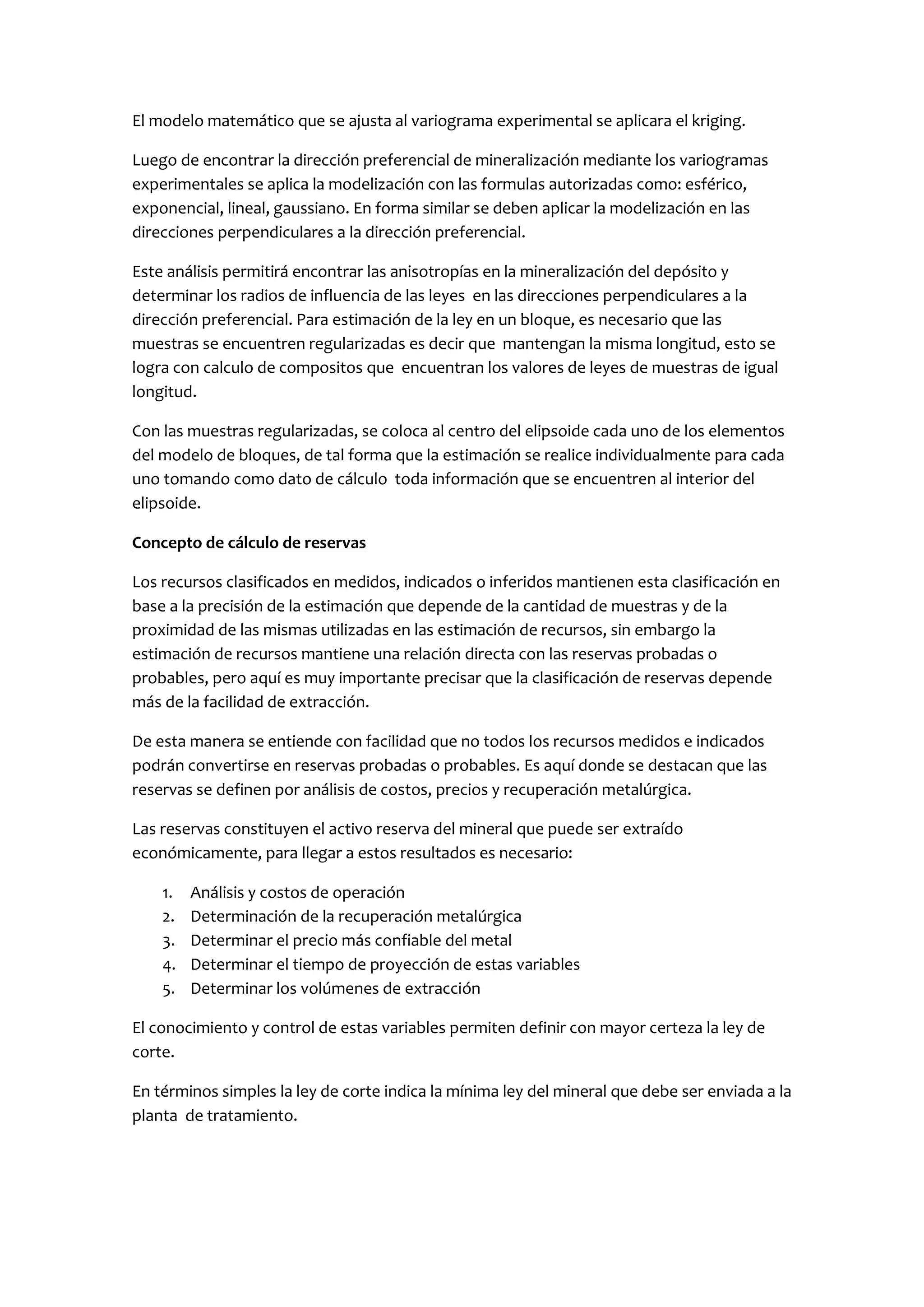 El modelo matemático que se ajusta al variograma experimental se aplicara el kriging.

Luego de encontrar la dirección preferencial de mineralización mediante los variogramas
experimentales se aplica la modelización con las formulas autorizadas como: esférico,
exponencial, lineal, gaussiano. En forma similar se deben aplicar la modelización en las
direcciones perpendiculares a la dirección preferencial.

Este análisis permitirá encontrar las anisotropías en la mineralización del depósito y
determinar los radios de influencia de las leyes en las direcciones perpendiculares a la
dirección preferencial. Para estimación de la ley en un bloque, es necesario que las
muestras se encuentren regularizadas es decir que mantengan la misma longitud, esto se
logra con calculo de compositos que encuentran los valores de leyes de muestras de igual
longitud.

Con las muestras regularizadas, se coloca al centro del elipsoide cada uno de los elementos
del modelo de bloques, de tal forma que la estimación se realice individualmente para cada
uno tomando como dato de cálculo toda información que se encuentren al interior del
elipsoide.

Concepto de cálculo de reservas

Los recursos clasificados en medidos, indicados o inferidos mantienen esta clasificación en
base a la precisión de la estimación que depende de la cantidad de muestras y de la
proximidad de las mismas utilizadas en las estimación de recursos, sin embargo la
estimación de recursos mantiene una relación directa con las reservas probadas o
probables, pero aquí es muy importante precisar que la clasificación de reservas depende
más de la facilidad de extracción.

De esta manera se entiende con facilidad que no todos los recursos medidos e indicados
podrán convertirse en reservas probadas o probables. Es aquí donde se destacan que las
reservas se definen por análisis de costos, precios y recuperación metalúrgica.

Las reservas constituyen el activo reserva del mineral que puede ser extraído
económicamente, para llegar a estos resultados es necesario:

    1.   Análisis y costos de operación
    2.   Determinación de la recuperación metalúrgica
    3.   Determinar el precio más confiable del metal
    4.   Determinar el tiempo de proyección de estas variables
    5.   Determinar los volúmenes de extracción

El conocimiento y control de estas variables permiten definir con mayor certeza la ley de
corte.

En términos simples la ley de corte indica la mínima ley del mineral que debe ser enviada a la
planta de tratamiento.
 