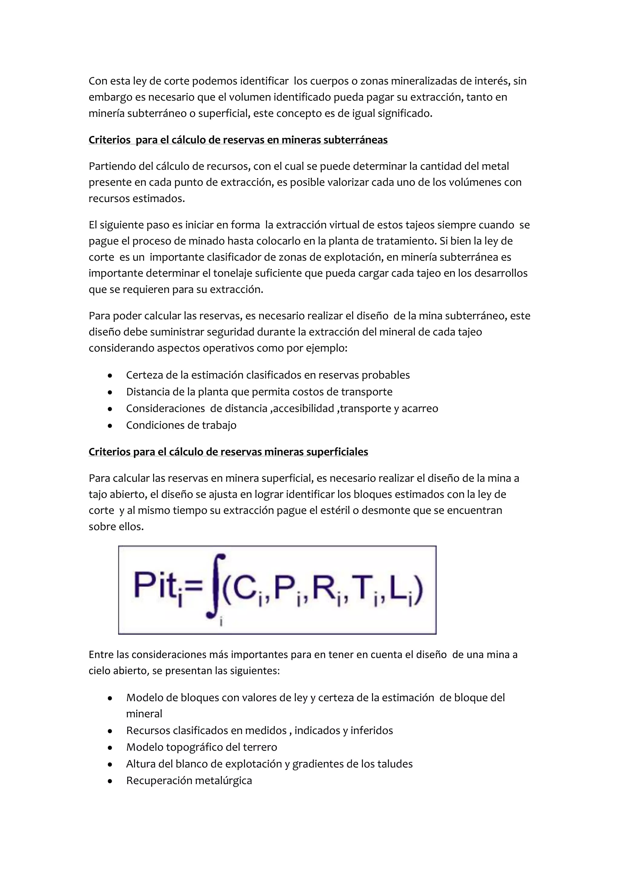 Con esta ley de corte podemos identificar los cuerpos o zonas mineralizadas de interés, sin
embargo es necesario que el volumen identificado pueda pagar su extracción, tanto en
minería subterráneo o superficial, este concepto es de igual significado.

Criterios para el cálculo de reservas en mineras subterráneas

Partiendo del cálculo de recursos, con el cual se puede determinar la cantidad del metal
presente en cada punto de extracción, es posible valorizar cada uno de los volúmenes con
recursos estimados.

El siguiente paso es iniciar en forma la extracción virtual de estos tajeos siempre cuando se
pague el proceso de minado hasta colocarlo en la planta de tratamiento. Si bien la ley de
corte es un importante clasificador de zonas de explotación, en minería subterránea es
importante determinar el tonelaje suficiente que pueda cargar cada tajeo en los desarrollos
que se requieren para su extracción.

Para poder calcular las reservas, es necesario realizar el diseño de la mina subterráneo, este
diseño debe suministrar seguridad durante la extracción del mineral de cada tajeo
considerando aspectos operativos como por ejemplo:

        Certeza de la estimación clasificados en reservas probables
        Distancia de la planta que permita costos de transporte
        Consideraciones de distancia ,accesibilidad ,transporte y acarreo
        Condiciones de trabajo

Criterios para el cálculo de reservas mineras superficiales

Para calcular las reservas en minera superficial, es necesario realizar el diseño de la mina a
tajo abierto, el diseño se ajusta en lograr identificar los bloques estimados con la ley de
corte y al mismo tiempo su extracción pague el estéril o desmonte que se encuentran
sobre ellos.




Entre las consideraciones más importantes para en tener en cuenta el diseño de una mina a
cielo abierto, se presentan las siguientes:

        Modelo de bloques con valores de ley y certeza de la estimación de bloque del
        mineral
        Recursos clasificados en medidos , indicados y inferidos
        Modelo topográfico del terrero
        Altura del blanco de explotación y gradientes de los taludes
        Recuperación metalúrgica
 