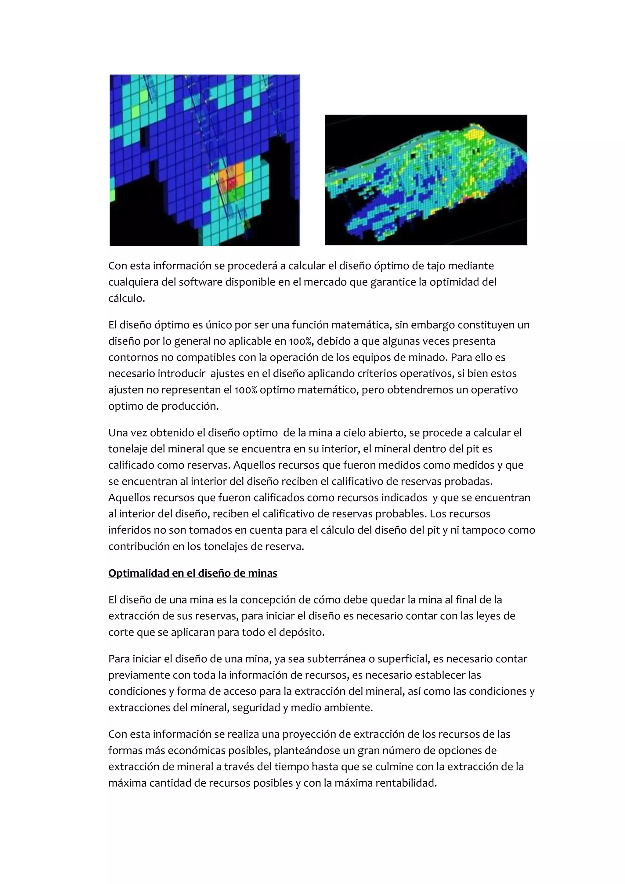 Con esta información se procederá a calcular el diseño óptimo de tajo mediante
cualquiera del software disponible en el mercado que garantice la optimidad del
cálculo.

El diseño óptimo es único por ser una función matemática, sin embargo constituyen un
diseño por lo general no aplicable en 100%, debido a que algunas veces presenta
contornos no compatibles con la operación de los equipos de minado. Para ello es
necesario introducir ajustes en el diseño aplicando criterios operativos, si bien estos
ajusten no representan el 100% optimo matemático, pero obtendremos un operativo
optimo de producción.

Una vez obtenido el diseño optimo de la mina a cielo abierto, se procede a calcular el
tonelaje del mineral que se encuentra en su interior, el mineral dentro del pit es
calificado como reservas. Aquellos recursos que fueron medidos como medidos y que
se encuentran al interior del diseño reciben el calificativo de reservas probadas.
Aquellos recursos que fueron calificados como recursos indicados y que se encuentran
al interior del diseño, reciben el calificativo de reservas probables. Los recursos
inferidos no son tomados en cuenta para el cálculo del diseño del pit y ni tampoco como
contribución en los tonelajes de reserva.

Optimalidad en el diseño de minas

El diseño de una mina es la concepción de cómo debe quedar la mina al final de la
extracción de sus reservas, para iniciar el diseño es necesario contar con las leyes de
corte que se aplicaran para todo el depósito.

Para iniciar el diseño de una mina, ya sea subterránea o superficial, es necesario contar
previamente con toda la información de recursos, es necesario establecer las
condiciones y forma de acceso para la extracción del mineral, así como las condiciones y
extracciones del mineral, seguridad y medio ambiente.

Con esta información se realiza una proyección de extracción de los recursos de las
formas más económicas posibles, planteándose un gran número de opciones de
extracción de mineral a través del tiempo hasta que se culmine con la extracción de la
máxima cantidad de recursos posibles y con la máxima rentabilidad.
 