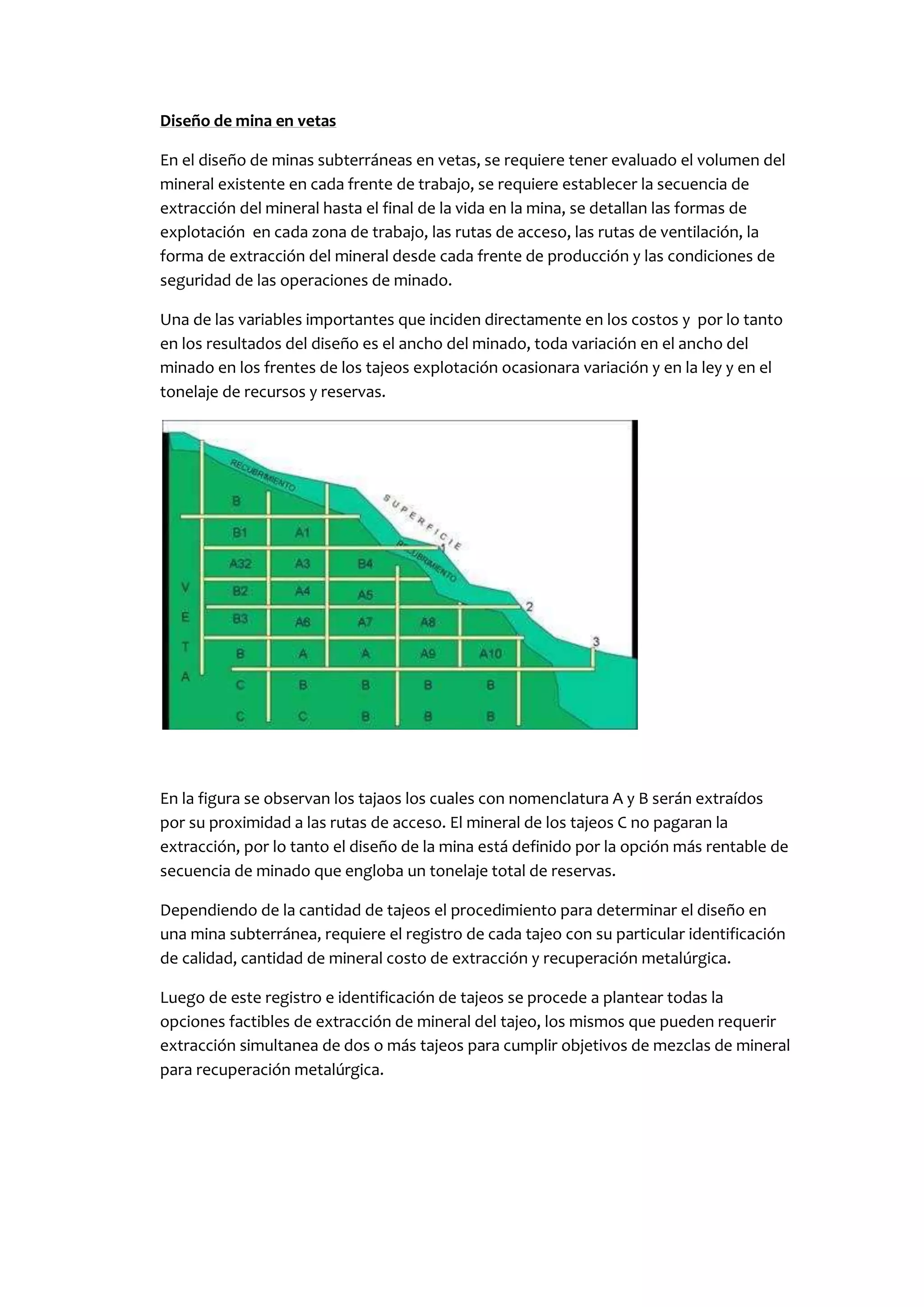 Diseño de mina en vetas

En el diseño de minas subterráneas en vetas, se requiere tener evaluado el volumen del
mineral existente en cada frente de trabajo, se requiere establecer la secuencia de
extracción del mineral hasta el final de la vida en la mina, se detallan las formas de
explotación en cada zona de trabajo, las rutas de acceso, las rutas de ventilación, la
forma de extracción del mineral desde cada frente de producción y las condiciones de
seguridad de las operaciones de minado.

Una de las variables importantes que inciden directamente en los costos y por lo tanto
en los resultados del diseño es el ancho del minado, toda variación en el ancho del
minado en los frentes de los tajeos explotación ocasionara variación y en la ley y en el
tonelaje de recursos y reservas.




En la figura se observan los tajaos los cuales con nomenclatura A y B serán extraídos
por su proximidad a las rutas de acceso. El mineral de los tajeos C no pagaran la
extracción, por lo tanto el diseño de la mina está definido por la opción más rentable de
secuencia de minado que engloba un tonelaje total de reservas.

Dependiendo de la cantidad de tajeos el procedimiento para determinar el diseño en
una mina subterránea, requiere el registro de cada tajeo con su particular identificación
de calidad, cantidad de mineral costo de extracción y recuperación metalúrgica.

Luego de este registro e identificación de tajeos se procede a plantear todas la
opciones factibles de extracción de mineral del tajeo, los mismos que pueden requerir
extracción simultanea de dos o más tajeos para cumplir objetivos de mezclas de mineral
para recuperación metalúrgica.
 