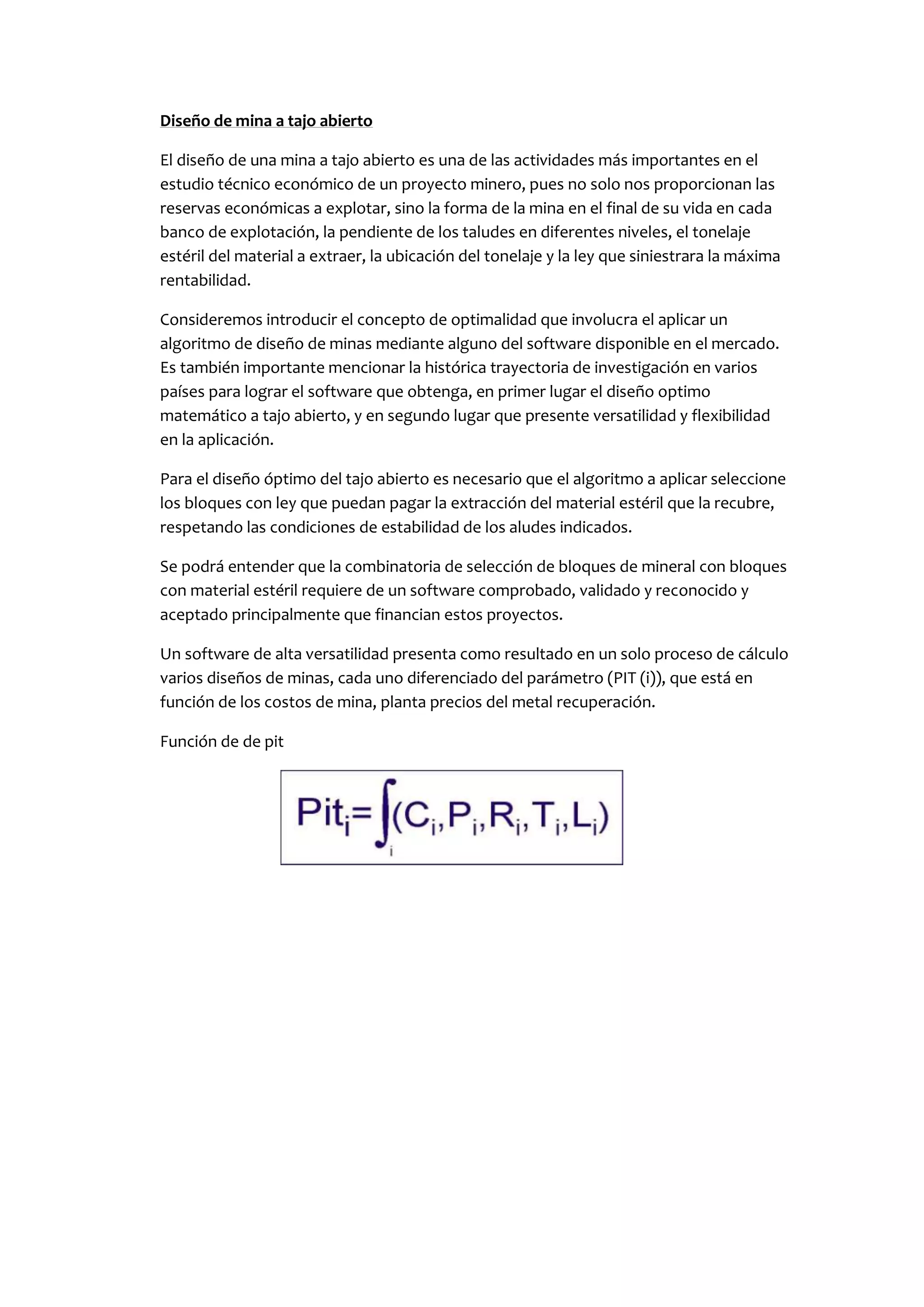 Diseño de mina a tajo abierto

El diseño de una mina a tajo abierto es una de las actividades más importantes en el
estudio técnico económico de un proyecto minero, pues no solo nos proporcionan las
reservas económicas a explotar, sino la forma de la mina en el final de su vida en cada
banco de explotación, la pendiente de los taludes en diferentes niveles, el tonelaje
estéril del material a extraer, la ubicación del tonelaje y la ley que siniestrara la máxima
rentabilidad.

Consideremos introducir el concepto de optimalidad que involucra el aplicar un
algoritmo de diseño de minas mediante alguno del software disponible en el mercado.
Es también importante mencionar la histórica trayectoria de investigación en varios
países para lograr el software que obtenga, en primer lugar el diseño optimo
matemático a tajo abierto, y en segundo lugar que presente versatilidad y flexibilidad
en la aplicación.

Para el diseño óptimo del tajo abierto es necesario que el algoritmo a aplicar seleccione
los bloques con ley que puedan pagar la extracción del material estéril que la recubre,
respetando las condiciones de estabilidad de los aludes indicados.

Se podrá entender que la combinatoria de selección de bloques de mineral con bloques
con material estéril requiere de un software comprobado, validado y reconocido y
aceptado principalmente que financian estos proyectos.

Un software de alta versatilidad presenta como resultado en un solo proceso de cálculo
varios diseños de minas, cada uno diferenciado del parámetro (PIT (i)), que está en
función de los costos de mina, planta precios del metal recuperación.

Función de de pit
 