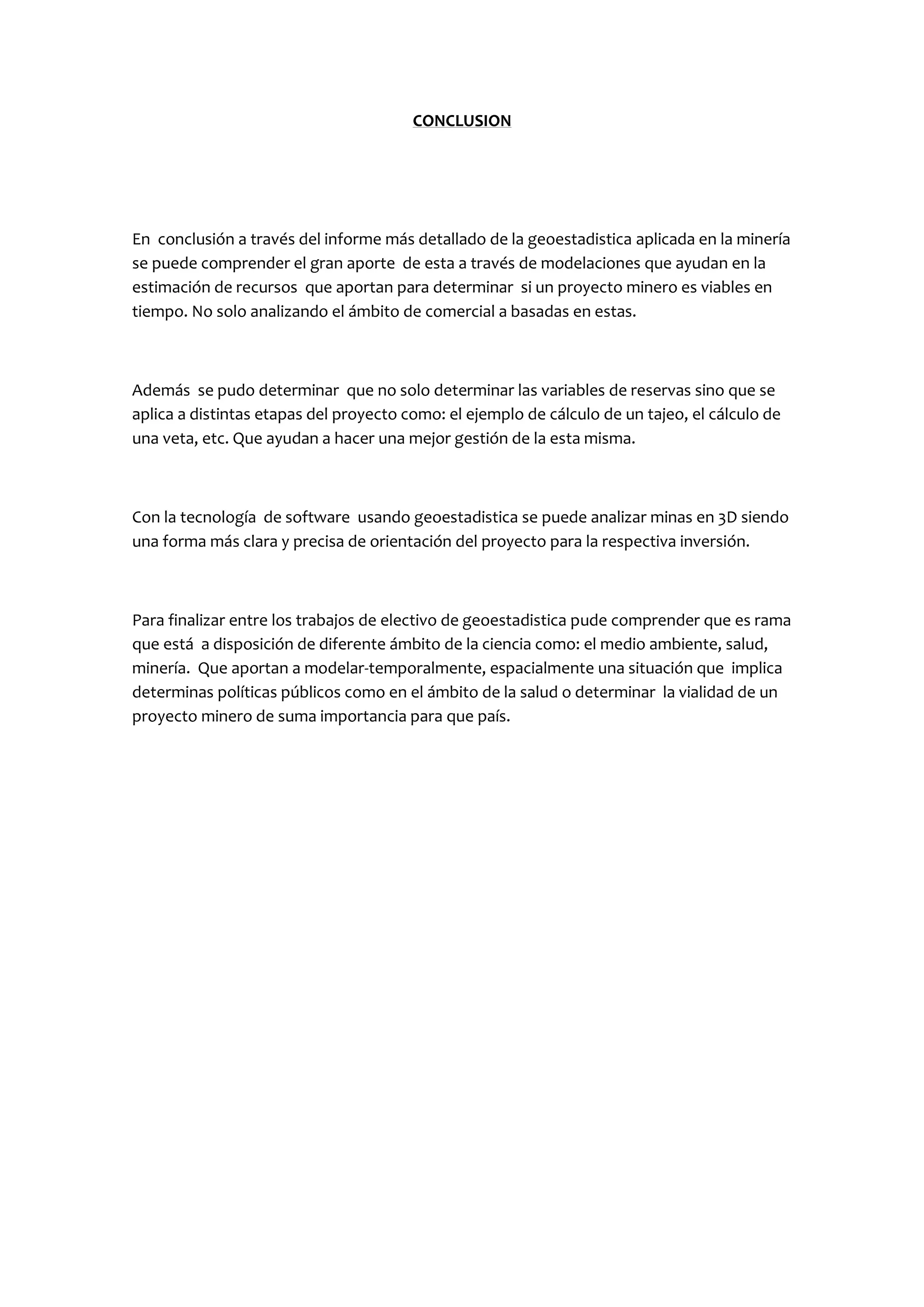 CONCLUSION




En conclusión a través del informe más detallado de la geoestadistica aplicada en la minería
se puede comprender el gran aporte de esta a través de modelaciones que ayudan en la
estimación de recursos que aportan para determinar si un proyecto minero es viables en
tiempo. No solo analizando el ámbito de comercial a basadas en estas.



Además se pudo determinar que no solo determinar las variables de reservas sino que se
aplica a distintas etapas del proyecto como: el ejemplo de cálculo de un tajeo, el cálculo de
una veta, etc. Que ayudan a hacer una mejor gestión de la esta misma.



Con la tecnología de software usando geoestadistica se puede analizar minas en 3D siendo
una forma más clara y precisa de orientación del proyecto para la respectiva inversión.



Para finalizar entre los trabajos de electivo de geoestadistica pude comprender que es rama
que está a disposición de diferente ámbito de la ciencia como: el medio ambiente, salud,
minería. Que aportan a modelar-temporalmente, espacialmente una situación que implica
determinas políticas públicos como en el ámbito de la salud o determinar la vialidad de un
proyecto minero de suma importancia para que país.
 