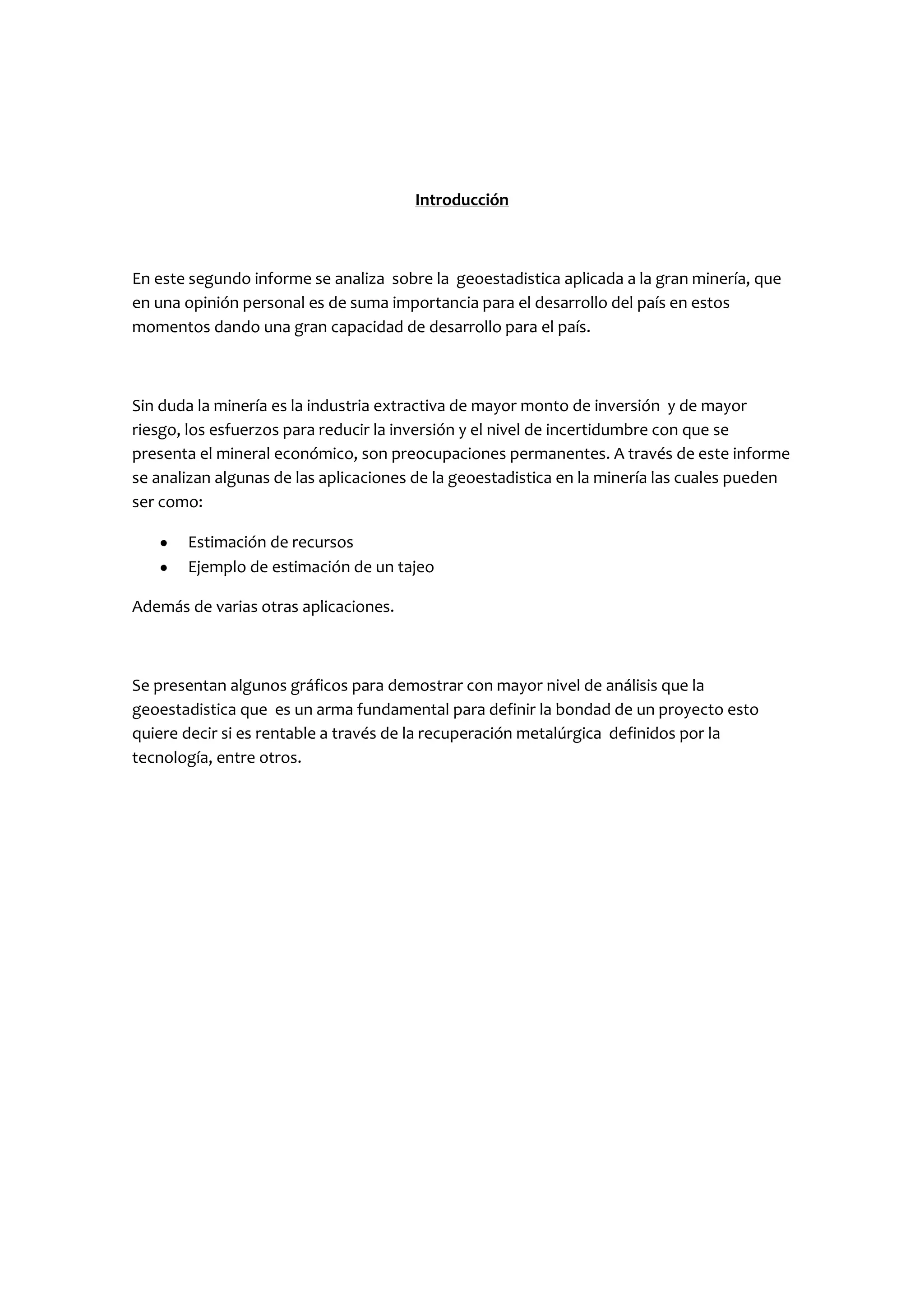 Introducción



En este segundo informe se analiza sobre la geoestadistica aplicada a la gran minería, que
en una opinión personal es de suma importancia para el desarrollo del país en estos
momentos dando una gran capacidad de desarrollo para el país.



Sin duda la minería es la industria extractiva de mayor monto de inversión y de mayor
riesgo, los esfuerzos para reducir la inversión y el nivel de incertidumbre con que se
presenta el mineral económico, son preocupaciones permanentes. A través de este informe
se analizan algunas de las aplicaciones de la geoestadistica en la minería las cuales pueden
ser como:

       Estimación de recursos
       Ejemplo de estimación de un tajeo

Además de varias otras aplicaciones.



Se presentan algunos gráficos para demostrar con mayor nivel de análisis que la
geoestadistica que es un arma fundamental para definir la bondad de un proyecto esto
quiere decir si es rentable a través de la recuperación metalúrgica definidos por la
tecnología, entre otros.
 