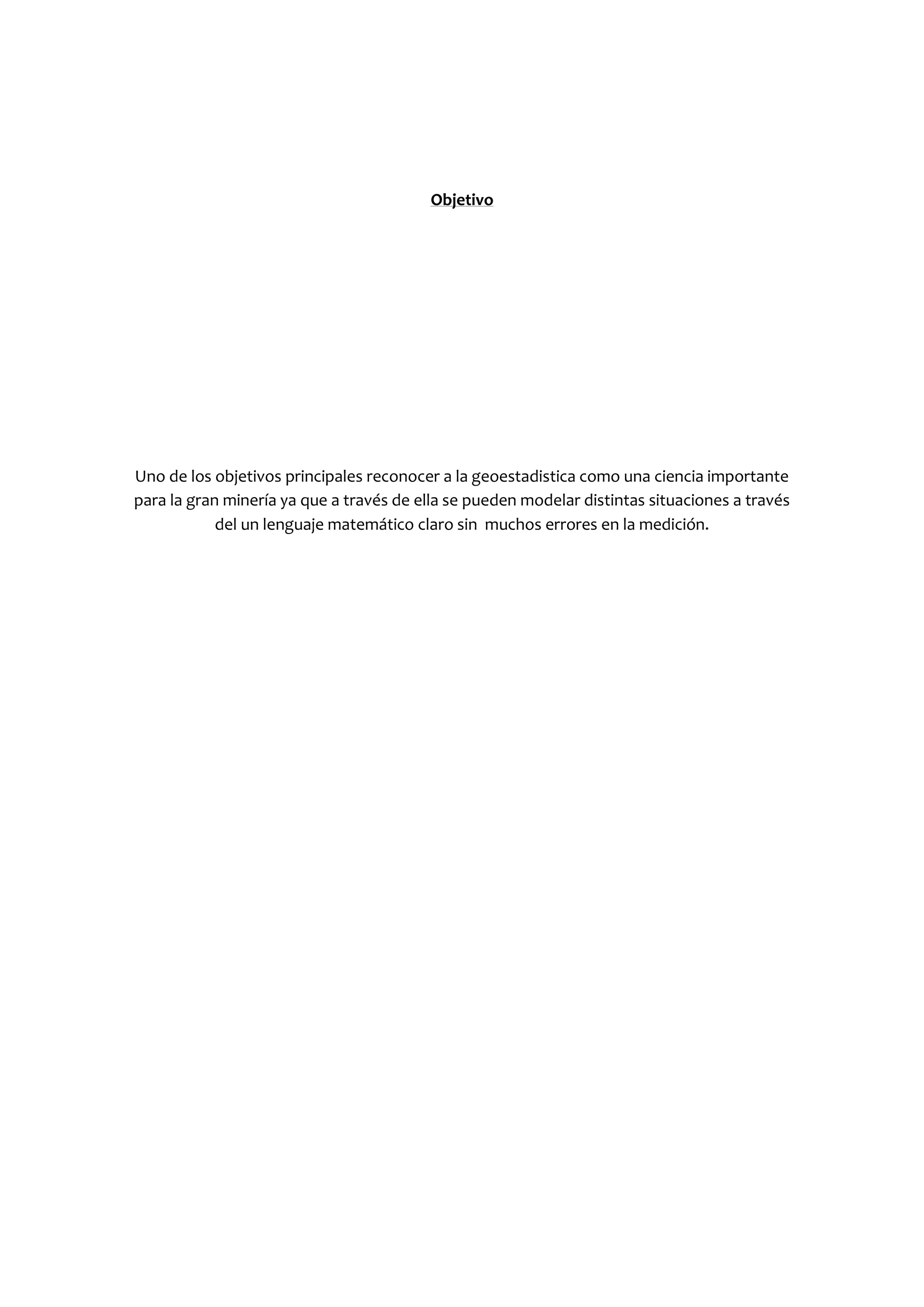 Objetivo




Uno de los objetivos principales reconocer a la geoestadistica como una ciencia importante
para la gran minería ya que a través de ella se pueden modelar distintas situaciones a través
            del un lenguaje matemático claro sin muchos errores en la medición.
 