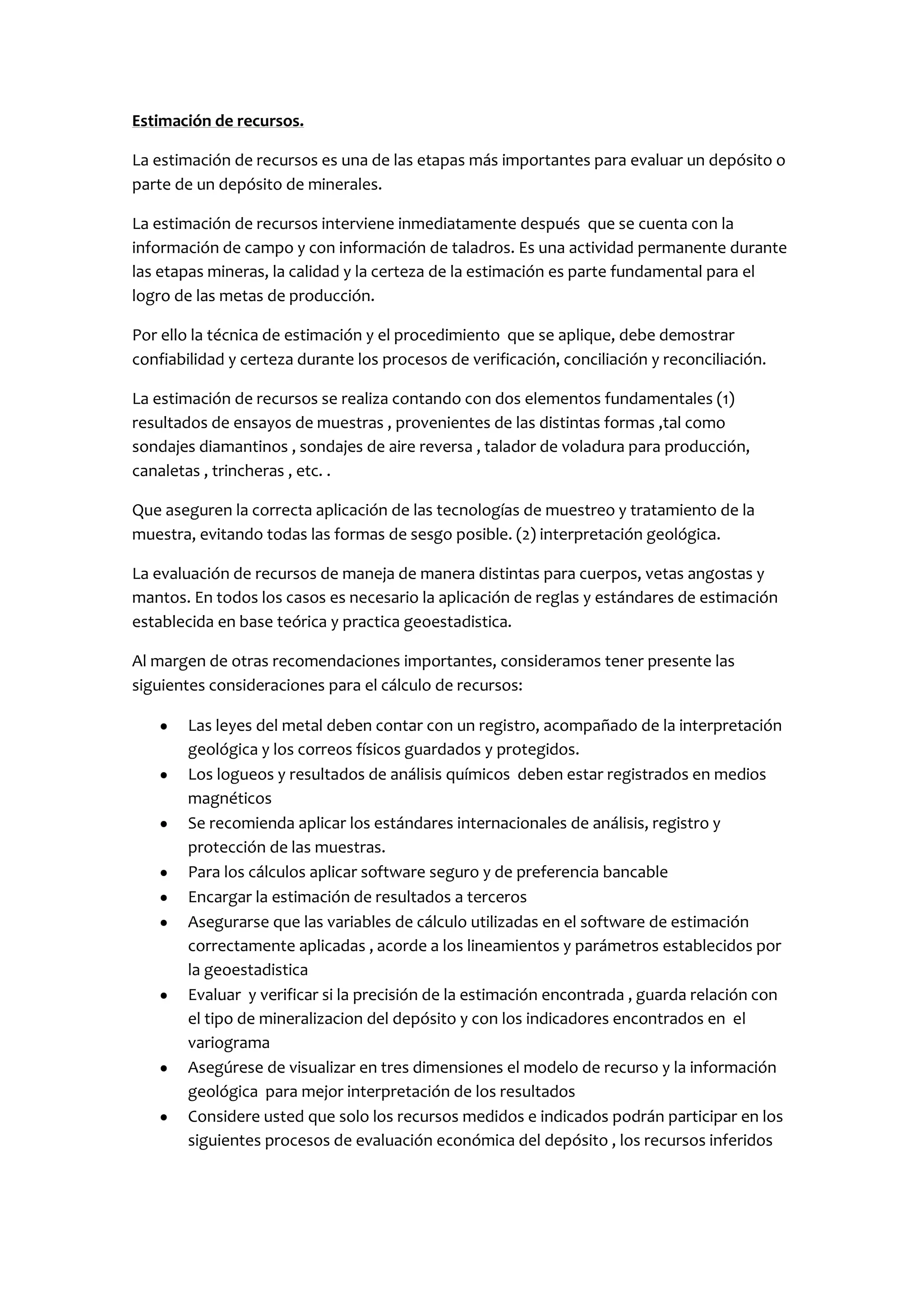 Estimación de recursos.

La estimación de recursos es una de las etapas más importantes para evaluar un depósito o
parte de un depósito de minerales.

La estimación de recursos interviene inmediatamente después que se cuenta con la
información de campo y con información de taladros. Es una actividad permanente durante
las etapas mineras, la calidad y la certeza de la estimación es parte fundamental para el
logro de las metas de producción.

Por ello la técnica de estimación y el procedimiento que se aplique, debe demostrar
confiabilidad y certeza durante los procesos de verificación, conciliación y reconciliación.

La estimación de recursos se realiza contando con dos elementos fundamentales (1)
resultados de ensayos de muestras , provenientes de las distintas formas ,tal como
sondajes diamantinos , sondajes de aire reversa , talador de voladura para producción,
canaletas , trincheras , etc. .

Que aseguren la correcta aplicación de las tecnologías de muestreo y tratamiento de la
muestra, evitando todas las formas de sesgo posible. (2) interpretación geológica.

La evaluación de recursos de maneja de manera distintas para cuerpos, vetas angostas y
mantos. En todos los casos es necesario la aplicación de reglas y estándares de estimación
establecida en base teórica y practica geoestadistica.

Al margen de otras recomendaciones importantes, consideramos tener presente las
siguientes consideraciones para el cálculo de recursos:

        Las leyes del metal deben contar con un registro, acompañado de la interpretación
        geológica y los correos físicos guardados y protegidos.
        Los logueos y resultados de análisis químicos deben estar registrados en medios
        magnéticos
        Se recomienda aplicar los estándares internacionales de análisis, registro y
        protección de las muestras.
        Para los cálculos aplicar software seguro y de preferencia bancable
        Encargar la estimación de resultados a terceros
        Asegurarse que las variables de cálculo utilizadas en el software de estimación
        correctamente aplicadas , acorde a los lineamientos y parámetros establecidos por
        la geoestadistica
        Evaluar y verificar si la precisión de la estimación encontrada , guarda relación con
        el tipo de mineralizacion del depósito y con los indicadores encontrados en el
        variograma
        Asegúrese de visualizar en tres dimensiones el modelo de recurso y la información
        geológica para mejor interpretación de los resultados
        Considere usted que solo los recursos medidos e indicados podrán participar en los
        siguientes procesos de evaluación económica del depósito , los recursos inferidos
 
