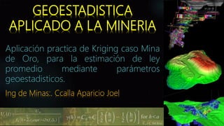 GEOESTADISTICA
APLICADO A LA MINERIA
Aplicación practica de Kriging caso Mina
de Oro, para la estimación de ley
promedio mediante parámetros
geoestadisticos.
Ing de Minas:. Ccalla Aparicio Joel
14-08-19
 