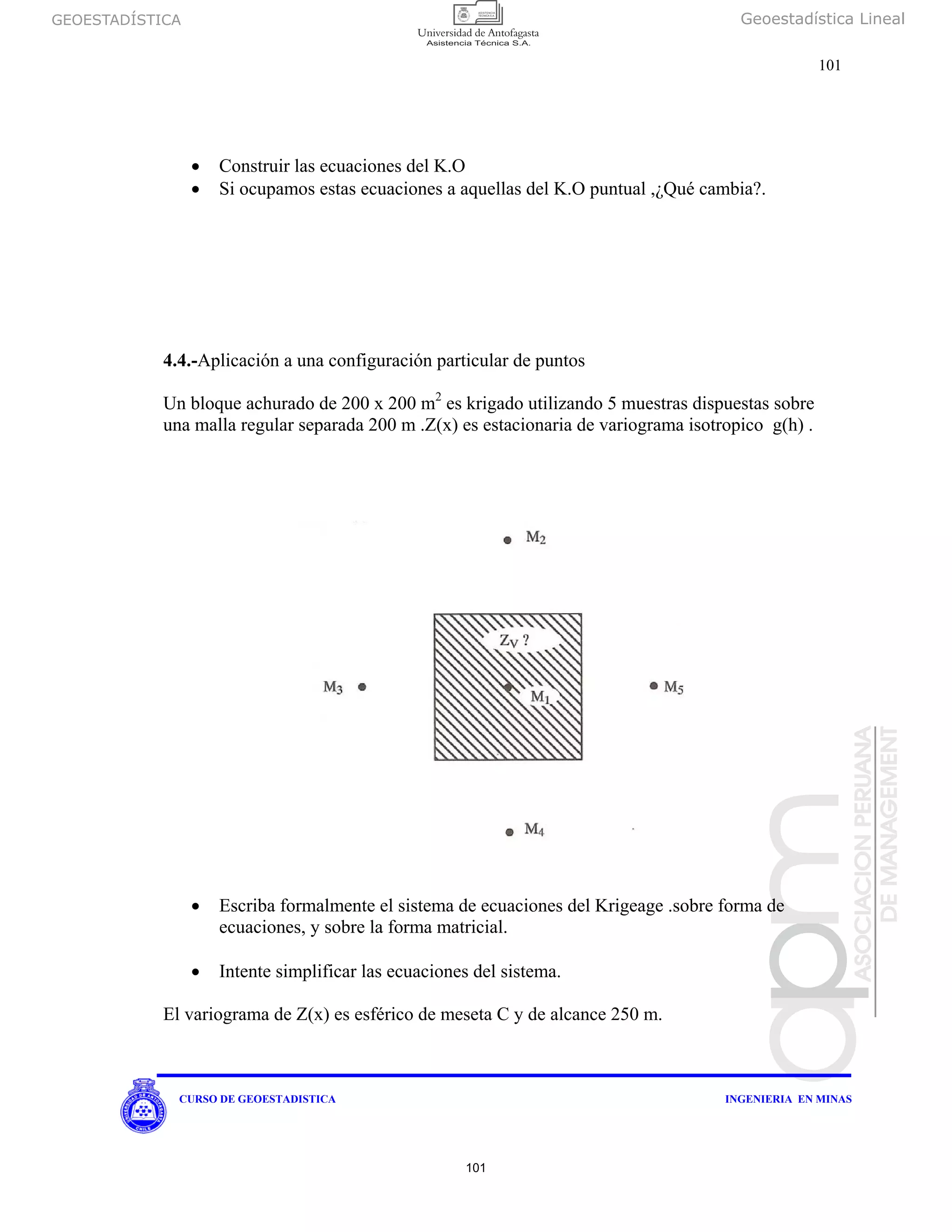 GEOESTADÍSTICA Geoestadística Lineal
101
CURSO DE GEOESTADISTICA INGENIERIA EN MINAS
• Construir las ecuaciones del K.O
• Si ocupamos estas ecuaciones a aquellas del K.O puntual ,¿Qué cambia?.
4.4.-Aplicación a una configuración particular de puntos
Un bloque achurado de 200 x 200 m2
es krigado utilizando 5 muestras dispuestas sobre
una malla regular separada 200 m .Z(x) es estacionaria de variograma isotropico g(h) .
• Escriba formalmente el sistema de ecuaciones del Krigeage .sobre forma de
ecuaciones, y sobre la forma matricial.
• Intente simplificar las ecuaciones del sistema.
El variograma de Z(x) es esférico de meseta C y de alcance 250 m.
101
 